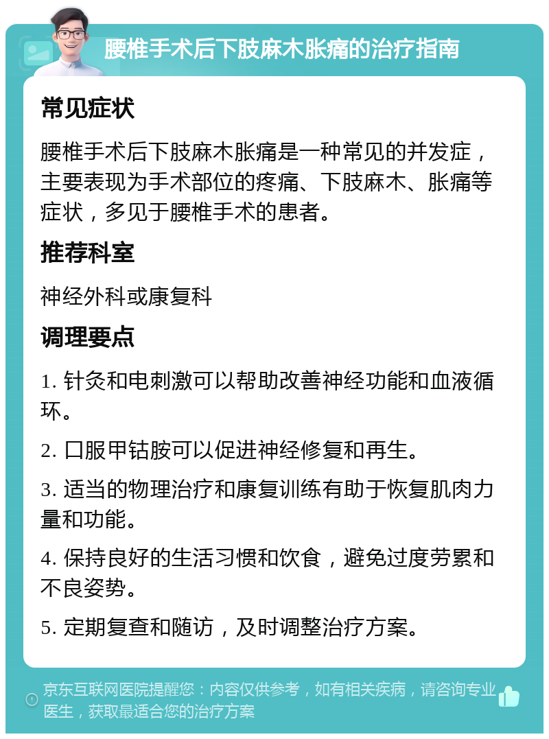 腰椎手术后下肢麻木胀痛的治疗指南 常见症状 腰椎手术后下肢麻木胀痛是一种常见的并发症，主要表现为手术部位的疼痛、下肢麻木、胀痛等症状，多见于腰椎手术的患者。 推荐科室 神经外科或康复科 调理要点 1. 针灸和电刺激可以帮助改善神经功能和血液循环。 2. 口服甲钴胺可以促进神经修复和再生。 3. 适当的物理治疗和康复训练有助于恢复肌肉力量和功能。 4. 保持良好的生活习惯和饮食，避免过度劳累和不良姿势。 5. 定期复查和随访，及时调整治疗方案。