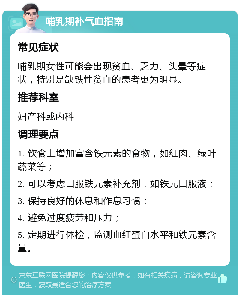 哺乳期补气血指南 常见症状 哺乳期女性可能会出现贫血、乏力、头晕等症状，特别是缺铁性贫血的患者更为明显。 推荐科室 妇产科或内科 调理要点 1. 饮食上增加富含铁元素的食物，如红肉、绿叶蔬菜等； 2. 可以考虑口服铁元素补充剂，如铁元口服液； 3. 保持良好的休息和作息习惯； 4. 避免过度疲劳和压力； 5. 定期进行体检，监测血红蛋白水平和铁元素含量。