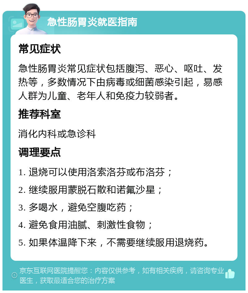 急性肠胃炎就医指南 常见症状 急性肠胃炎常见症状包括腹泻、恶心、呕吐、发热等，多数情况下由病毒或细菌感染引起，易感人群为儿童、老年人和免疫力较弱者。 推荐科室 消化内科或急诊科 调理要点 1. 退烧可以使用洛索洛芬或布洛芬； 2. 继续服用蒙脱石散和诺氟沙星； 3. 多喝水，避免空腹吃药； 4. 避免食用油腻、刺激性食物； 5. 如果体温降下来，不需要继续服用退烧药。