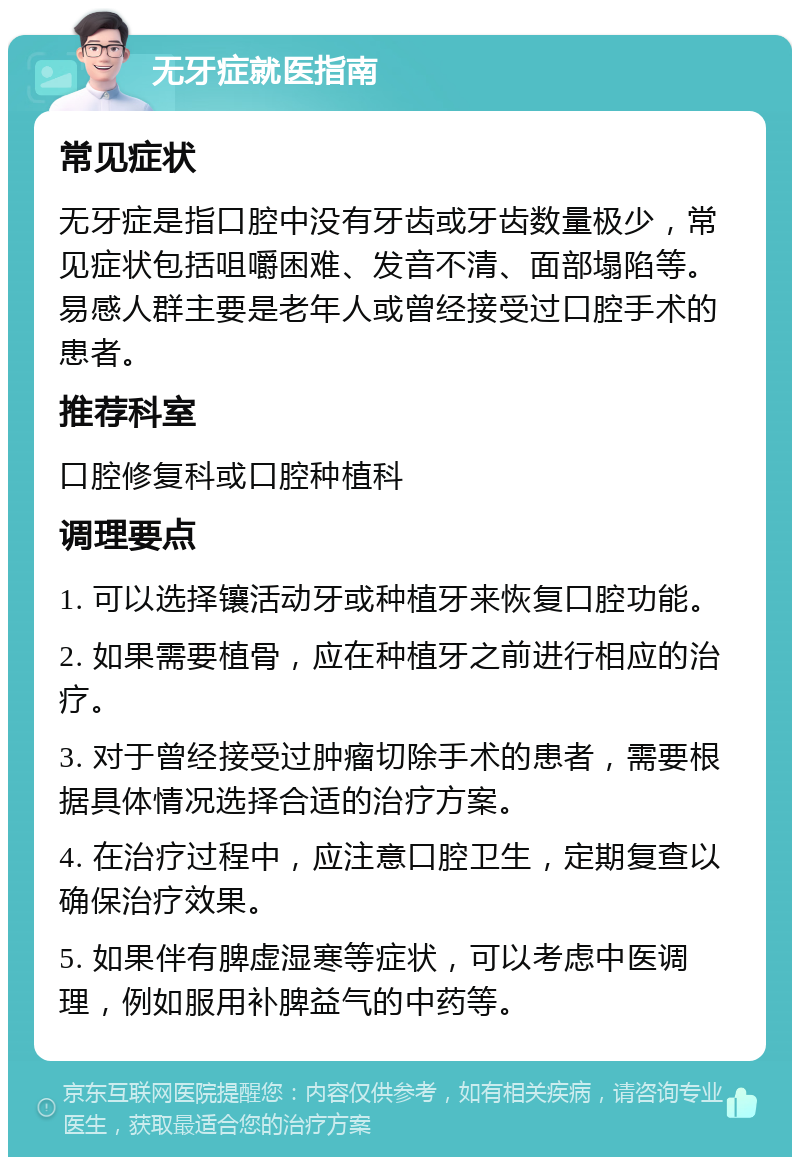 无牙症就医指南 常见症状 无牙症是指口腔中没有牙齿或牙齿数量极少，常见症状包括咀嚼困难、发音不清、面部塌陷等。易感人群主要是老年人或曾经接受过口腔手术的患者。 推荐科室 口腔修复科或口腔种植科 调理要点 1. 可以选择镶活动牙或种植牙来恢复口腔功能。 2. 如果需要植骨，应在种植牙之前进行相应的治疗。 3. 对于曾经接受过肿瘤切除手术的患者，需要根据具体情况选择合适的治疗方案。 4. 在治疗过程中，应注意口腔卫生，定期复查以确保治疗效果。 5. 如果伴有脾虚湿寒等症状，可以考虑中医调理，例如服用补脾益气的中药等。