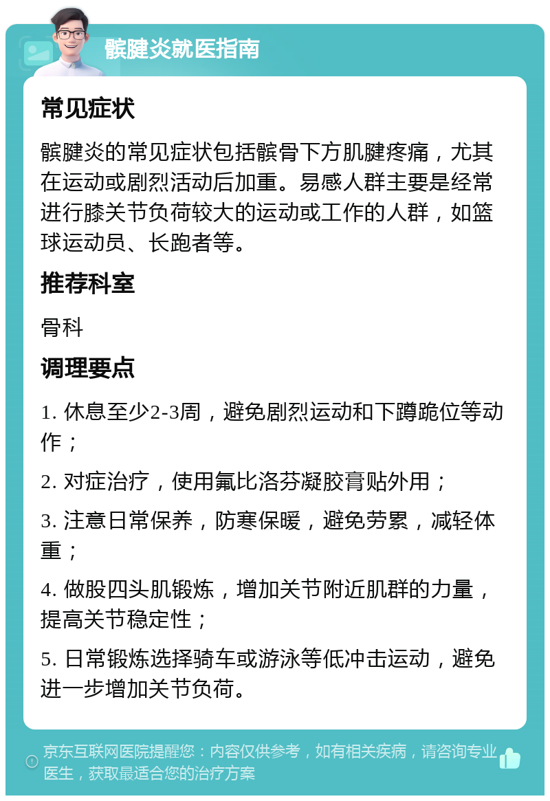 髌腱炎就医指南 常见症状 髌腱炎的常见症状包括髌骨下方肌腱疼痛，尤其在运动或剧烈活动后加重。易感人群主要是经常进行膝关节负荷较大的运动或工作的人群，如篮球运动员、长跑者等。 推荐科室 骨科 调理要点 1. 休息至少2-3周，避免剧烈运动和下蹲跪位等动作； 2. 对症治疗，使用氟比洛芬凝胶膏贴外用； 3. 注意日常保养，防寒保暖，避免劳累，减轻体重； 4. 做股四头肌锻炼，增加关节附近肌群的力量，提高关节稳定性； 5. 日常锻炼选择骑车或游泳等低冲击运动，避免进一步增加关节负荷。