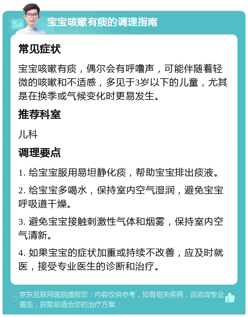 宝宝咳嗽有痰的调理指南 常见症状 宝宝咳嗽有痰，偶尔会有呼噜声，可能伴随着轻微的咳嗽和不适感，多见于3岁以下的儿童，尤其是在换季或气候变化时更易发生。 推荐科室 儿科 调理要点 1. 给宝宝服用易坦静化痰，帮助宝宝排出痰液。 2. 给宝宝多喝水，保持室内空气湿润，避免宝宝呼吸道干燥。 3. 避免宝宝接触刺激性气体和烟雾，保持室内空气清新。 4. 如果宝宝的症状加重或持续不改善，应及时就医，接受专业医生的诊断和治疗。