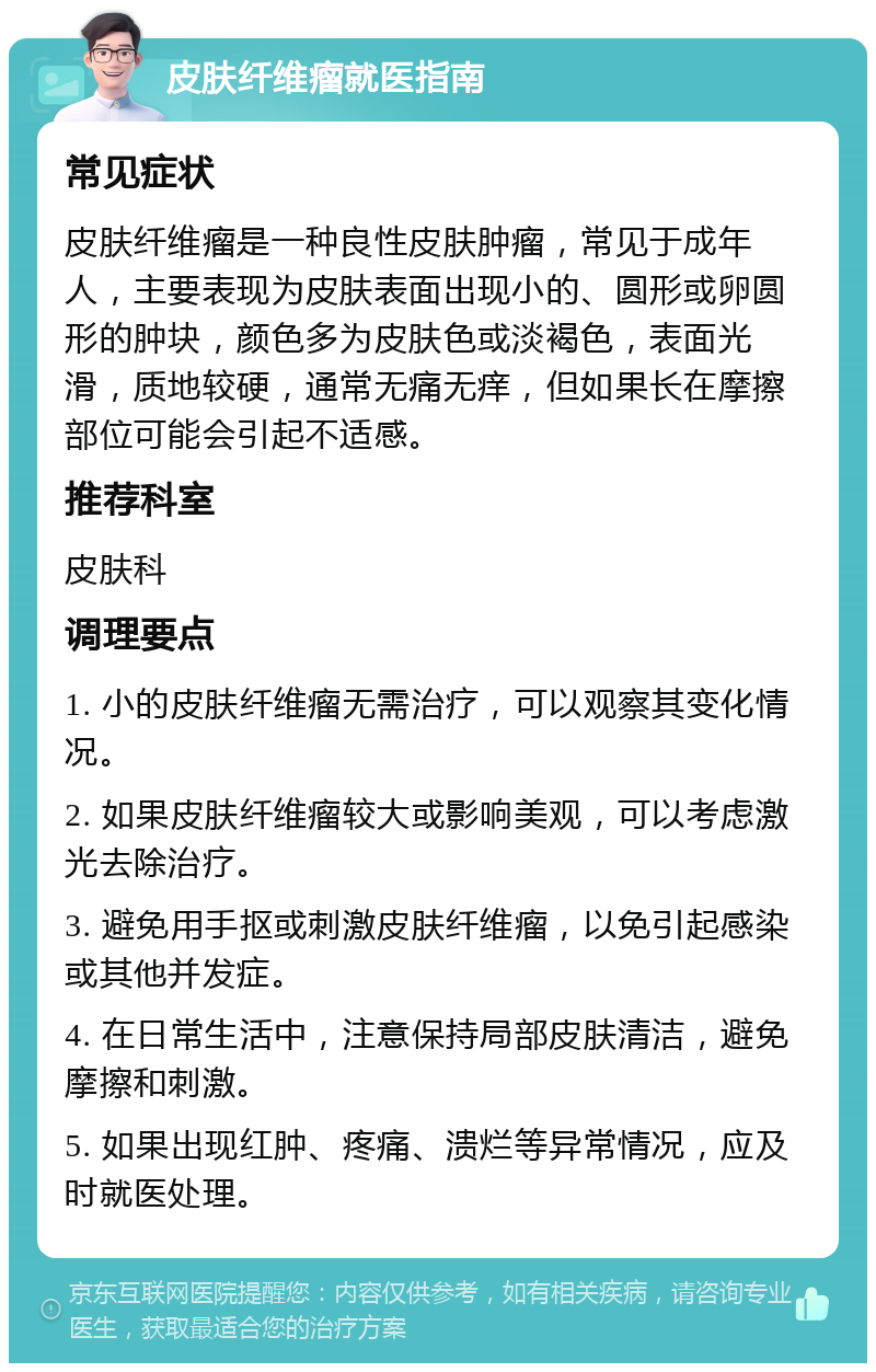 皮肤纤维瘤就医指南 常见症状 皮肤纤维瘤是一种良性皮肤肿瘤，常见于成年人，主要表现为皮肤表面出现小的、圆形或卵圆形的肿块，颜色多为皮肤色或淡褐色，表面光滑，质地较硬，通常无痛无痒，但如果长在摩擦部位可能会引起不适感。 推荐科室 皮肤科 调理要点 1. 小的皮肤纤维瘤无需治疗，可以观察其变化情况。 2. 如果皮肤纤维瘤较大或影响美观，可以考虑激光去除治疗。 3. 避免用手抠或刺激皮肤纤维瘤，以免引起感染或其他并发症。 4. 在日常生活中，注意保持局部皮肤清洁，避免摩擦和刺激。 5. 如果出现红肿、疼痛、溃烂等异常情况，应及时就医处理。