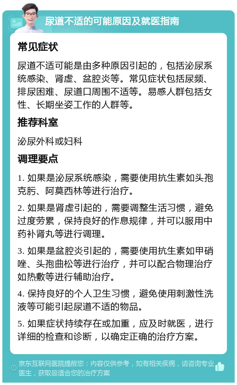 尿道不适的可能原因及就医指南 常见症状 尿道不适可能是由多种原因引起的，包括泌尿系统感染、肾虚、盆腔炎等。常见症状包括尿频、排尿困难、尿道口周围不适等。易感人群包括女性、长期坐姿工作的人群等。 推荐科室 泌尿外科或妇科 调理要点 1. 如果是泌尿系统感染，需要使用抗生素如头孢克肟、阿莫西林等进行治疗。 2. 如果是肾虚引起的，需要调整生活习惯，避免过度劳累，保持良好的作息规律，并可以服用中药补肾丸等进行调理。 3. 如果是盆腔炎引起的，需要使用抗生素如甲硝唑、头孢曲松等进行治疗，并可以配合物理治疗如热敷等进行辅助治疗。 4. 保持良好的个人卫生习惯，避免使用刺激性洗液等可能引起尿道不适的物品。 5. 如果症状持续存在或加重，应及时就医，进行详细的检查和诊断，以确定正确的治疗方案。