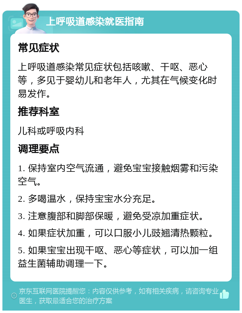 上呼吸道感染就医指南 常见症状 上呼吸道感染常见症状包括咳嗽、干呕、恶心等，多见于婴幼儿和老年人，尤其在气候变化时易发作。 推荐科室 儿科或呼吸内科 调理要点 1. 保持室内空气流通，避免宝宝接触烟雾和污染空气。 2. 多喝温水，保持宝宝水分充足。 3. 注意腹部和脚部保暖，避免受凉加重症状。 4. 如果症状加重，可以口服小儿豉翘清热颗粒。 5. 如果宝宝出现干呕、恶心等症状，可以加一组益生菌辅助调理一下。