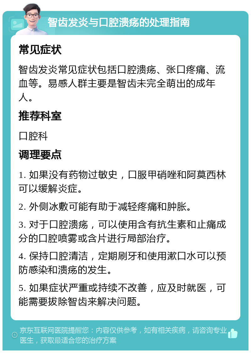 智齿发炎与口腔溃疡的处理指南 常见症状 智齿发炎常见症状包括口腔溃疡、张口疼痛、流血等。易感人群主要是智齿未完全萌出的成年人。 推荐科室 口腔科 调理要点 1. 如果没有药物过敏史，口服甲硝唑和阿莫西林可以缓解炎症。 2. 外侧冰敷可能有助于减轻疼痛和肿胀。 3. 对于口腔溃疡，可以使用含有抗生素和止痛成分的口腔喷雾或含片进行局部治疗。 4. 保持口腔清洁，定期刷牙和使用漱口水可以预防感染和溃疡的发生。 5. 如果症状严重或持续不改善，应及时就医，可能需要拔除智齿来解决问题。