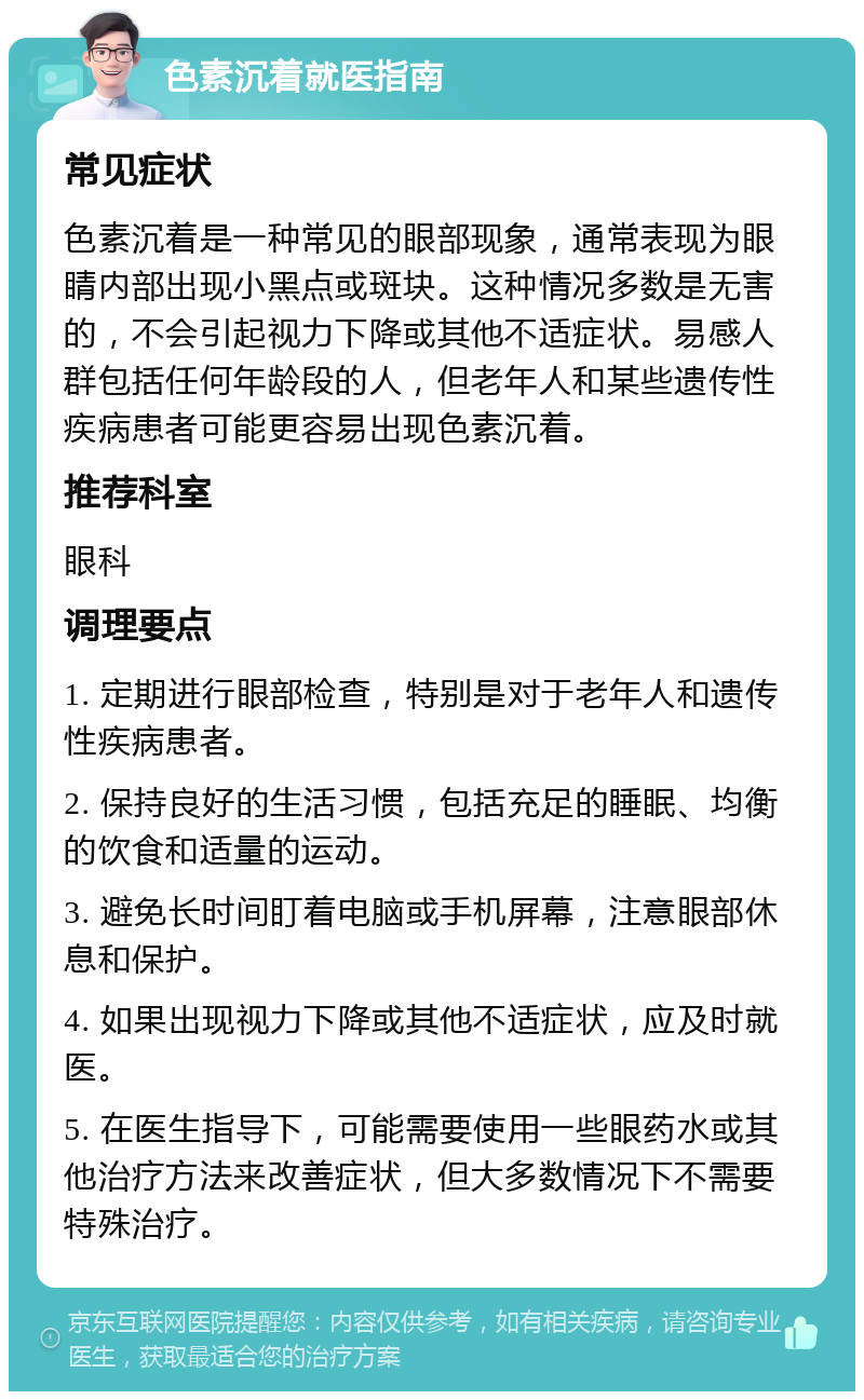 色素沉着就医指南 常见症状 色素沉着是一种常见的眼部现象，通常表现为眼睛内部出现小黑点或斑块。这种情况多数是无害的，不会引起视力下降或其他不适症状。易感人群包括任何年龄段的人，但老年人和某些遗传性疾病患者可能更容易出现色素沉着。 推荐科室 眼科 调理要点 1. 定期进行眼部检查，特别是对于老年人和遗传性疾病患者。 2. 保持良好的生活习惯，包括充足的睡眠、均衡的饮食和适量的运动。 3. 避免长时间盯着电脑或手机屏幕，注意眼部休息和保护。 4. 如果出现视力下降或其他不适症状，应及时就医。 5. 在医生指导下，可能需要使用一些眼药水或其他治疗方法来改善症状，但大多数情况下不需要特殊治疗。