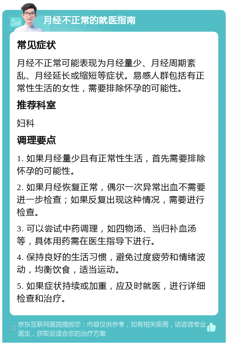 月经不正常的就医指南 常见症状 月经不正常可能表现为月经量少、月经周期紊乱、月经延长或缩短等症状。易感人群包括有正常性生活的女性，需要排除怀孕的可能性。 推荐科室 妇科 调理要点 1. 如果月经量少且有正常性生活，首先需要排除怀孕的可能性。 2. 如果月经恢复正常，偶尔一次异常出血不需要进一步检查；如果反复出现这种情况，需要进行检查。 3. 可以尝试中药调理，如四物汤、当归补血汤等，具体用药需在医生指导下进行。 4. 保持良好的生活习惯，避免过度疲劳和情绪波动，均衡饮食，适当运动。 5. 如果症状持续或加重，应及时就医，进行详细检查和治疗。