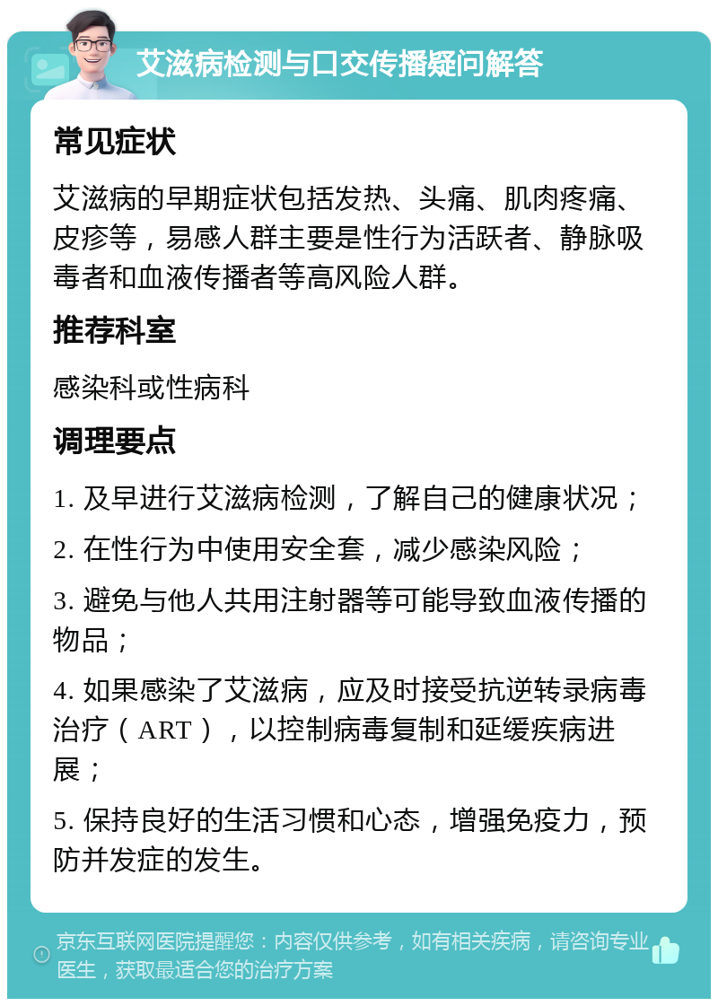 艾滋病检测与口交传播疑问解答 常见症状 艾滋病的早期症状包括发热、头痛、肌肉疼痛、皮疹等，易感人群主要是性行为活跃者、静脉吸毒者和血液传播者等高风险人群。 推荐科室 感染科或性病科 调理要点 1. 及早进行艾滋病检测，了解自己的健康状况； 2. 在性行为中使用安全套，减少感染风险； 3. 避免与他人共用注射器等可能导致血液传播的物品； 4. 如果感染了艾滋病，应及时接受抗逆转录病毒治疗（ART），以控制病毒复制和延缓疾病进展； 5. 保持良好的生活习惯和心态，增强免疫力，预防并发症的发生。