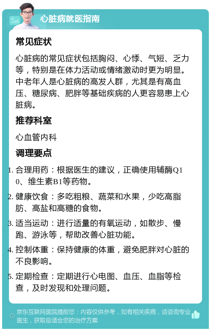 心脏病就医指南 常见症状 心脏病的常见症状包括胸闷、心悸、气短、乏力等，特别是在体力活动或情绪激动时更为明显。中老年人是心脏病的高发人群，尤其是有高血压、糖尿病、肥胖等基础疾病的人更容易患上心脏病。 推荐科室 心血管内科 调理要点 合理用药：根据医生的建议，正确使用辅酶Q10、维生素B1等药物。 健康饮食：多吃粗粮、蔬菜和水果，少吃高脂肪、高盐和高糖的食物。 适当运动：进行适量的有氧运动，如散步、慢跑、游泳等，帮助改善心脏功能。 控制体重：保持健康的体重，避免肥胖对心脏的不良影响。 定期检查：定期进行心电图、血压、血脂等检查，及时发现和处理问题。