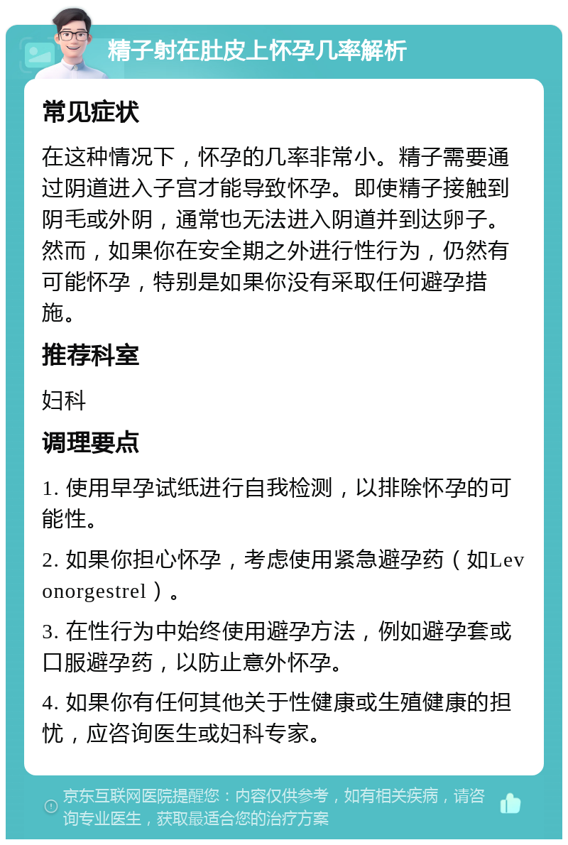 精子射在肚皮上怀孕几率解析 常见症状 在这种情况下，怀孕的几率非常小。精子需要通过阴道进入子宫才能导致怀孕。即使精子接触到阴毛或外阴，通常也无法进入阴道并到达卵子。然而，如果你在安全期之外进行性行为，仍然有可能怀孕，特别是如果你没有采取任何避孕措施。 推荐科室 妇科 调理要点 1. 使用早孕试纸进行自我检测，以排除怀孕的可能性。 2. 如果你担心怀孕，考虑使用紧急避孕药（如Levonorgestrel）。 3. 在性行为中始终使用避孕方法，例如避孕套或口服避孕药，以防止意外怀孕。 4. 如果你有任何其他关于性健康或生殖健康的担忧，应咨询医生或妇科专家。