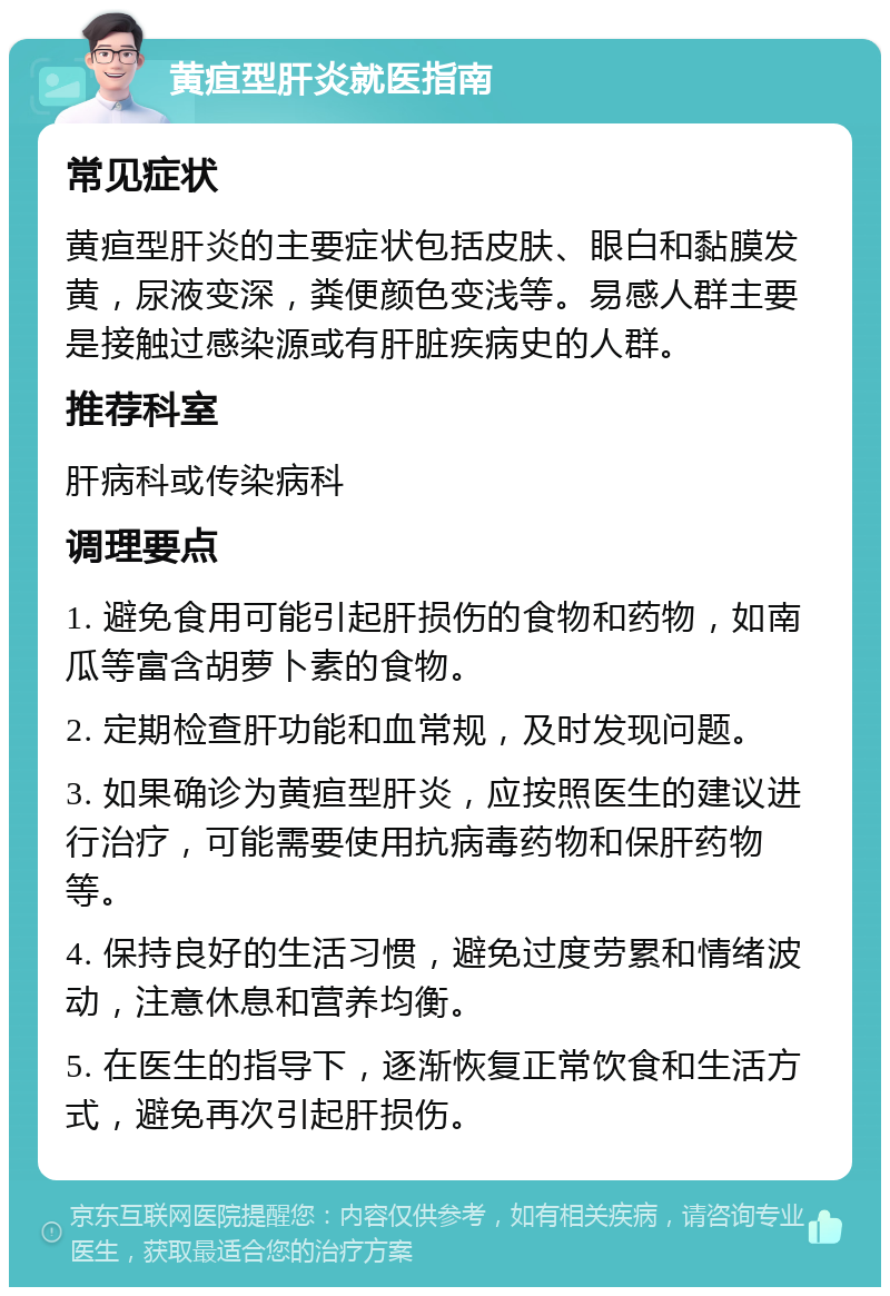 黄疸型肝炎就医指南 常见症状 黄疸型肝炎的主要症状包括皮肤、眼白和黏膜发黄，尿液变深，粪便颜色变浅等。易感人群主要是接触过感染源或有肝脏疾病史的人群。 推荐科室 肝病科或传染病科 调理要点 1. 避免食用可能引起肝损伤的食物和药物，如南瓜等富含胡萝卜素的食物。 2. 定期检查肝功能和血常规，及时发现问题。 3. 如果确诊为黄疸型肝炎，应按照医生的建议进行治疗，可能需要使用抗病毒药物和保肝药物等。 4. 保持良好的生活习惯，避免过度劳累和情绪波动，注意休息和营养均衡。 5. 在医生的指导下，逐渐恢复正常饮食和生活方式，避免再次引起肝损伤。