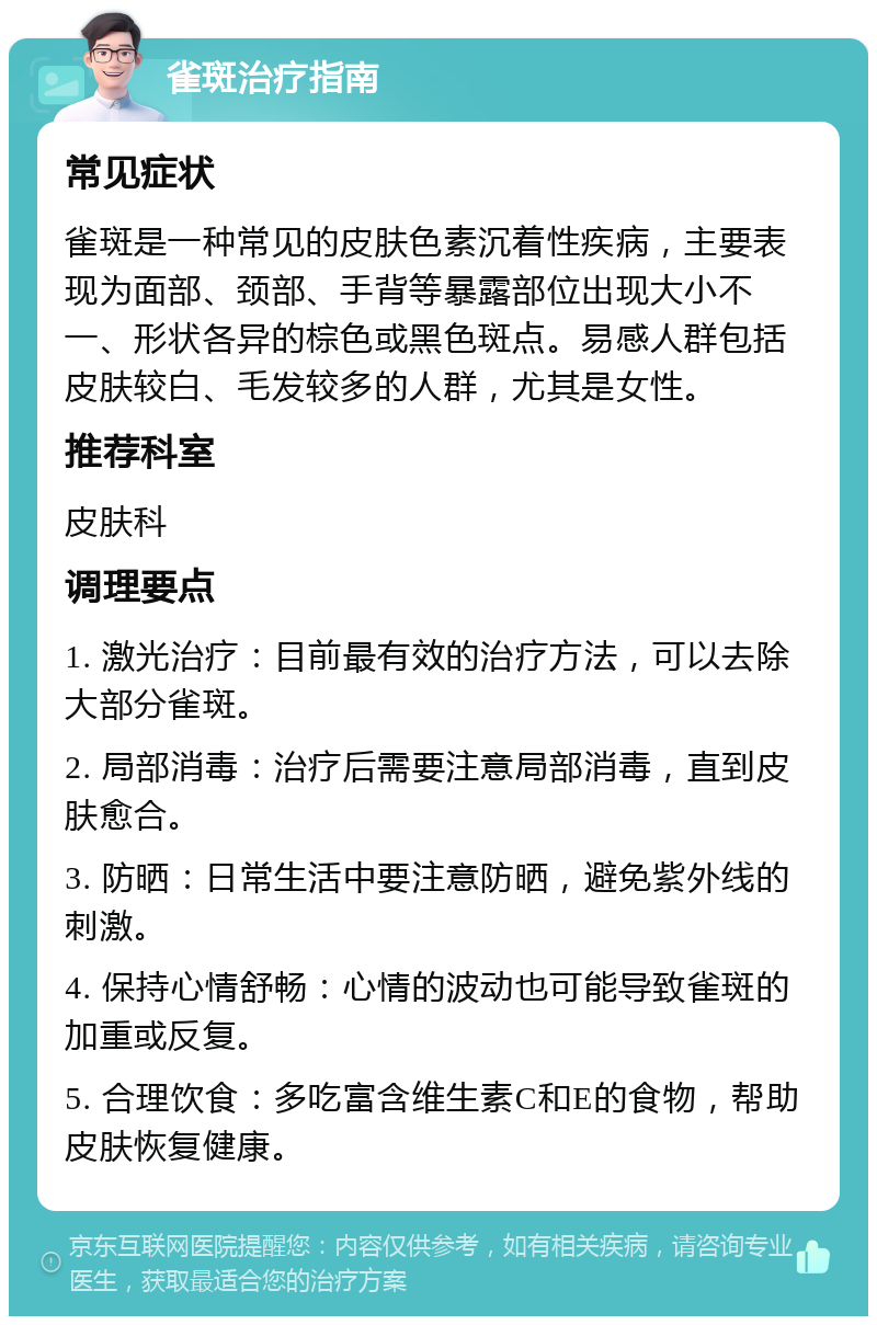 雀斑治疗指南 常见症状 雀斑是一种常见的皮肤色素沉着性疾病，主要表现为面部、颈部、手背等暴露部位出现大小不一、形状各异的棕色或黑色斑点。易感人群包括皮肤较白、毛发较多的人群，尤其是女性。 推荐科室 皮肤科 调理要点 1. 激光治疗：目前最有效的治疗方法，可以去除大部分雀斑。 2. 局部消毒：治疗后需要注意局部消毒，直到皮肤愈合。 3. 防晒：日常生活中要注意防晒，避免紫外线的刺激。 4. 保持心情舒畅：心情的波动也可能导致雀斑的加重或反复。 5. 合理饮食：多吃富含维生素C和E的食物，帮助皮肤恢复健康。