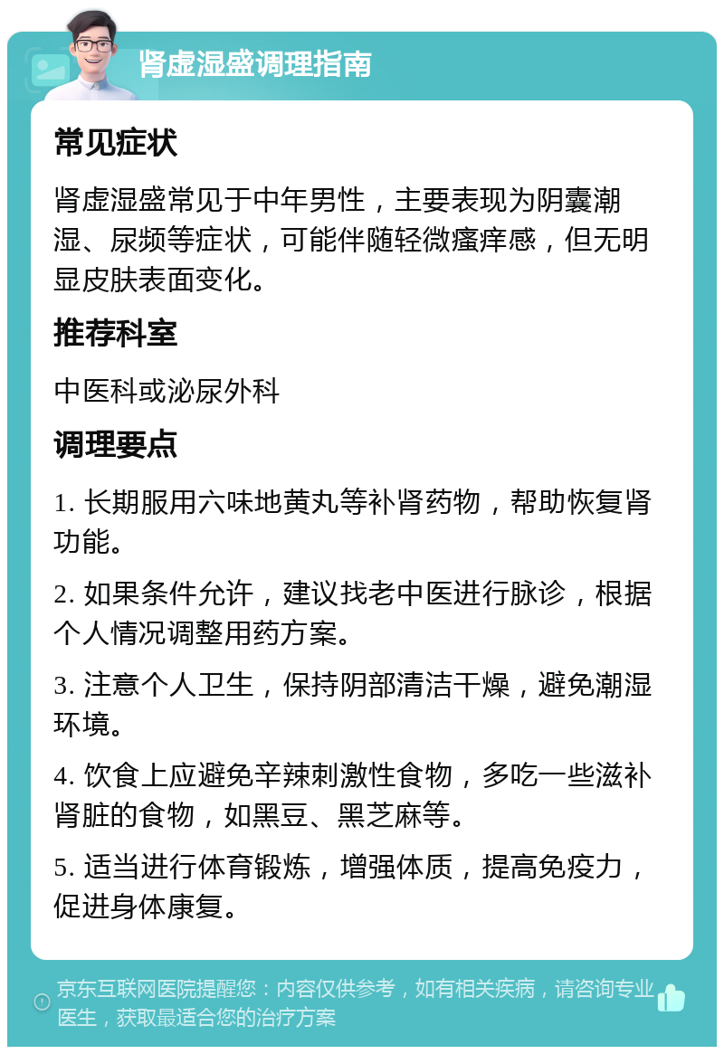 肾虚湿盛调理指南 常见症状 肾虚湿盛常见于中年男性，主要表现为阴囊潮湿、尿频等症状，可能伴随轻微瘙痒感，但无明显皮肤表面变化。 推荐科室 中医科或泌尿外科 调理要点 1. 长期服用六味地黄丸等补肾药物，帮助恢复肾功能。 2. 如果条件允许，建议找老中医进行脉诊，根据个人情况调整用药方案。 3. 注意个人卫生，保持阴部清洁干燥，避免潮湿环境。 4. 饮食上应避免辛辣刺激性食物，多吃一些滋补肾脏的食物，如黑豆、黑芝麻等。 5. 适当进行体育锻炼，增强体质，提高免疫力，促进身体康复。