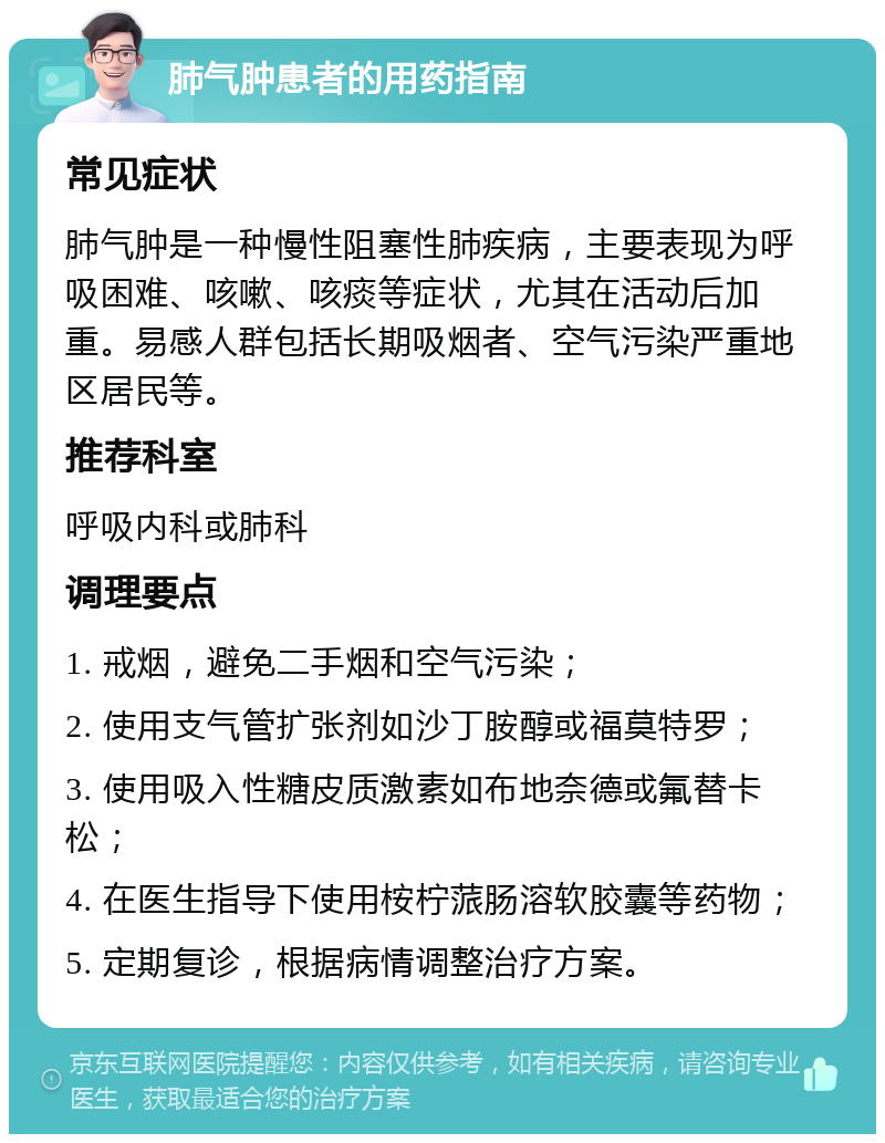 肺气肿患者的用药指南 常见症状 肺气肿是一种慢性阻塞性肺疾病，主要表现为呼吸困难、咳嗽、咳痰等症状，尤其在活动后加重。易感人群包括长期吸烟者、空气污染严重地区居民等。 推荐科室 呼吸内科或肺科 调理要点 1. 戒烟，避免二手烟和空气污染； 2. 使用支气管扩张剂如沙丁胺醇或福莫特罗； 3. 使用吸入性糖皮质激素如布地奈德或氟替卡松； 4. 在医生指导下使用桉柠蒎肠溶软胶囊等药物； 5. 定期复诊，根据病情调整治疗方案。