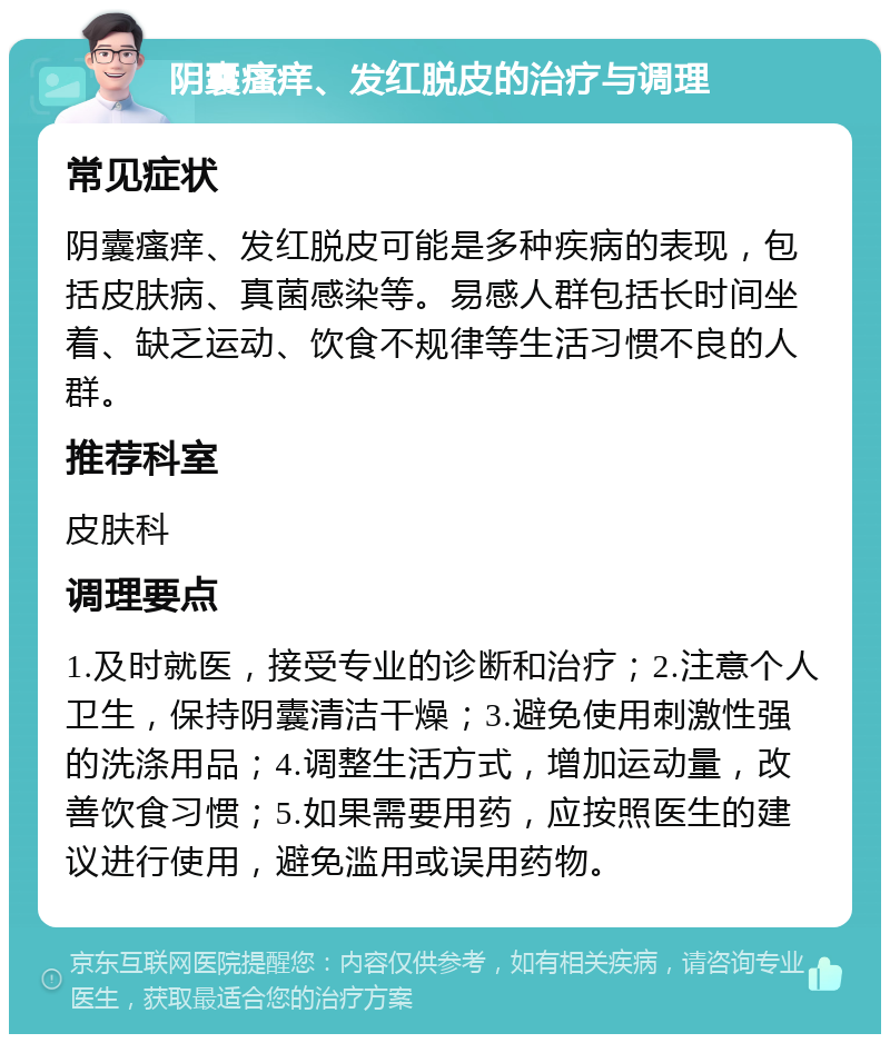 阴囊瘙痒、发红脱皮的治疗与调理 常见症状 阴囊瘙痒、发红脱皮可能是多种疾病的表现，包括皮肤病、真菌感染等。易感人群包括长时间坐着、缺乏运动、饮食不规律等生活习惯不良的人群。 推荐科室 皮肤科 调理要点 1.及时就医，接受专业的诊断和治疗；2.注意个人卫生，保持阴囊清洁干燥；3.避免使用刺激性强的洗涤用品；4.调整生活方式，增加运动量，改善饮食习惯；5.如果需要用药，应按照医生的建议进行使用，避免滥用或误用药物。