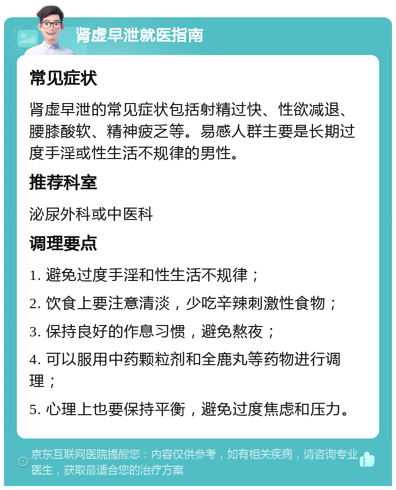 肾虚早泄就医指南 常见症状 肾虚早泄的常见症状包括射精过快、性欲减退、腰膝酸软、精神疲乏等。易感人群主要是长期过度手淫或性生活不规律的男性。 推荐科室 泌尿外科或中医科 调理要点 1. 避免过度手淫和性生活不规律； 2. 饮食上要注意清淡，少吃辛辣刺激性食物； 3. 保持良好的作息习惯，避免熬夜； 4. 可以服用中药颗粒剂和全鹿丸等药物进行调理； 5. 心理上也要保持平衡，避免过度焦虑和压力。