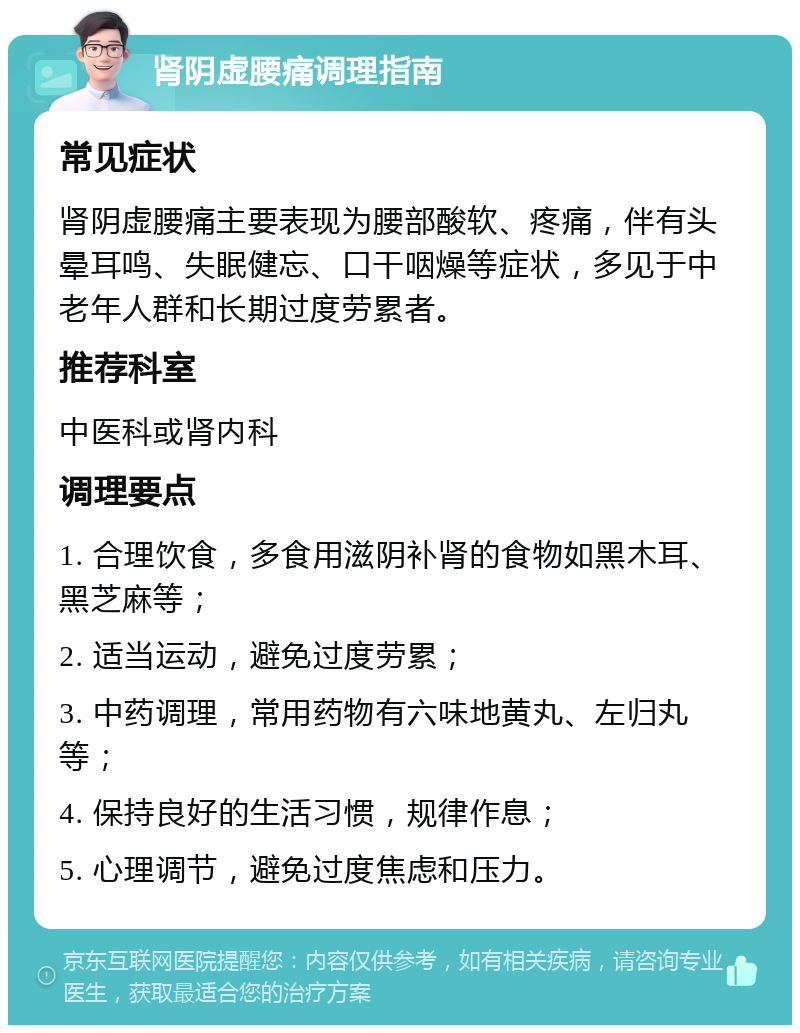 肾阴虚腰痛调理指南 常见症状 肾阴虚腰痛主要表现为腰部酸软、疼痛，伴有头晕耳鸣、失眠健忘、口干咽燥等症状，多见于中老年人群和长期过度劳累者。 推荐科室 中医科或肾内科 调理要点 1. 合理饮食，多食用滋阴补肾的食物如黑木耳、黑芝麻等； 2. 适当运动，避免过度劳累； 3. 中药调理，常用药物有六味地黄丸、左归丸等； 4. 保持良好的生活习惯，规律作息； 5. 心理调节，避免过度焦虑和压力。