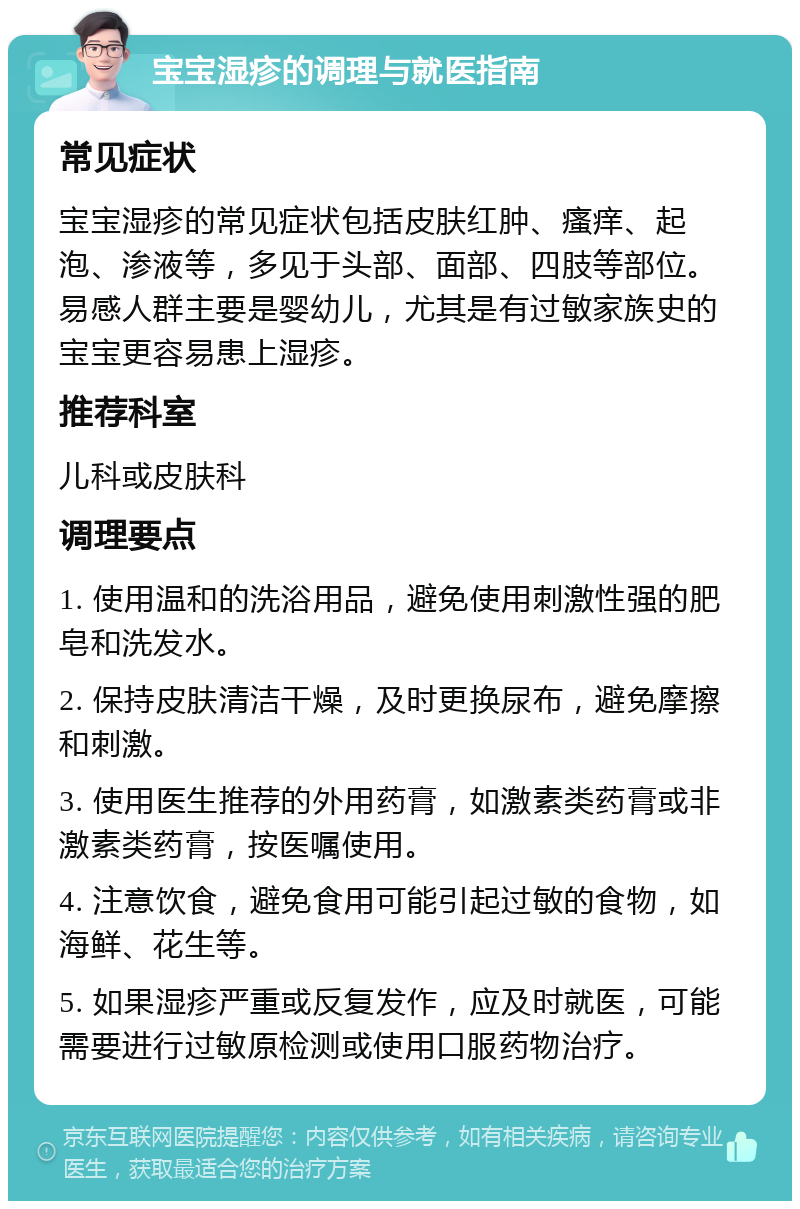 宝宝湿疹的调理与就医指南 常见症状 宝宝湿疹的常见症状包括皮肤红肿、瘙痒、起泡、渗液等，多见于头部、面部、四肢等部位。易感人群主要是婴幼儿，尤其是有过敏家族史的宝宝更容易患上湿疹。 推荐科室 儿科或皮肤科 调理要点 1. 使用温和的洗浴用品，避免使用刺激性强的肥皂和洗发水。 2. 保持皮肤清洁干燥，及时更换尿布，避免摩擦和刺激。 3. 使用医生推荐的外用药膏，如激素类药膏或非激素类药膏，按医嘱使用。 4. 注意饮食，避免食用可能引起过敏的食物，如海鲜、花生等。 5. 如果湿疹严重或反复发作，应及时就医，可能需要进行过敏原检测或使用口服药物治疗。