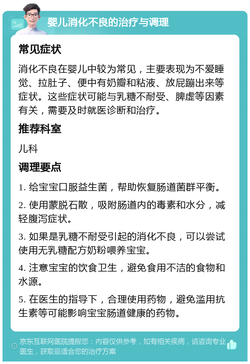 婴儿消化不良的治疗与调理 常见症状 消化不良在婴儿中较为常见，主要表现为不爱睡觉、拉肚子、便中有奶瓣和粘液、放屁蹦出来等症状。这些症状可能与乳糖不耐受、脾虚等因素有关，需要及时就医诊断和治疗。 推荐科室 儿科 调理要点 1. 给宝宝口服益生菌，帮助恢复肠道菌群平衡。 2. 使用蒙脱石散，吸附肠道内的毒素和水分，减轻腹泻症状。 3. 如果是乳糖不耐受引起的消化不良，可以尝试使用无乳糖配方奶粉喂养宝宝。 4. 注意宝宝的饮食卫生，避免食用不洁的食物和水源。 5. 在医生的指导下，合理使用药物，避免滥用抗生素等可能影响宝宝肠道健康的药物。