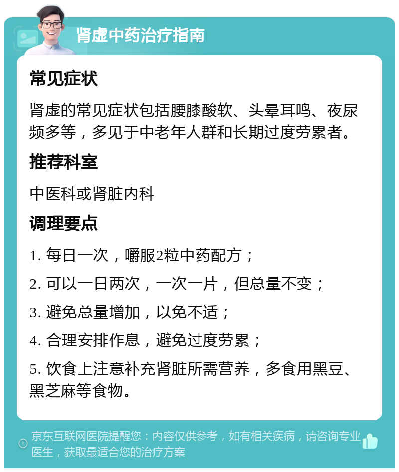 肾虚中药治疗指南 常见症状 肾虚的常见症状包括腰膝酸软、头晕耳鸣、夜尿频多等，多见于中老年人群和长期过度劳累者。 推荐科室 中医科或肾脏内科 调理要点 1. 每日一次，嚼服2粒中药配方； 2. 可以一日两次，一次一片，但总量不变； 3. 避免总量增加，以免不适； 4. 合理安排作息，避免过度劳累； 5. 饮食上注意补充肾脏所需营养，多食用黑豆、黑芝麻等食物。