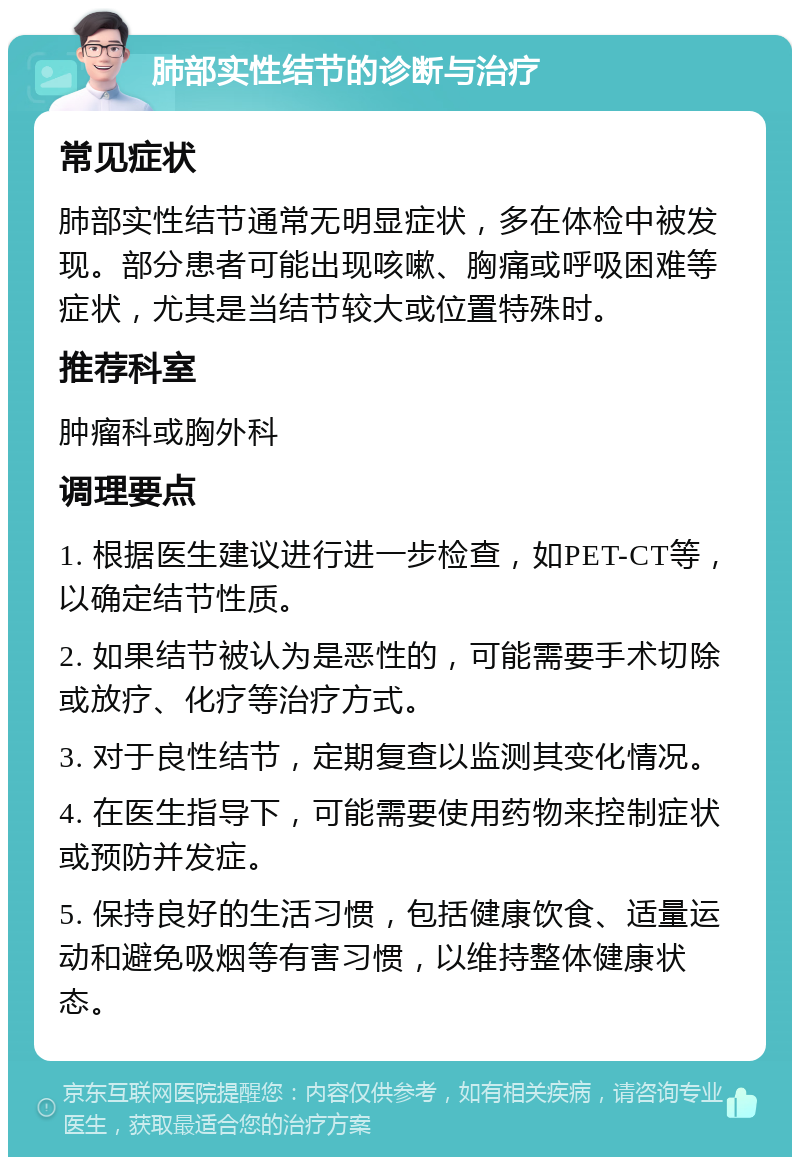 肺部实性结节的诊断与治疗 常见症状 肺部实性结节通常无明显症状，多在体检中被发现。部分患者可能出现咳嗽、胸痛或呼吸困难等症状，尤其是当结节较大或位置特殊时。 推荐科室 肿瘤科或胸外科 调理要点 1. 根据医生建议进行进一步检查，如PET-CT等，以确定结节性质。 2. 如果结节被认为是恶性的，可能需要手术切除或放疗、化疗等治疗方式。 3. 对于良性结节，定期复查以监测其变化情况。 4. 在医生指导下，可能需要使用药物来控制症状或预防并发症。 5. 保持良好的生活习惯，包括健康饮食、适量运动和避免吸烟等有害习惯，以维持整体健康状态。