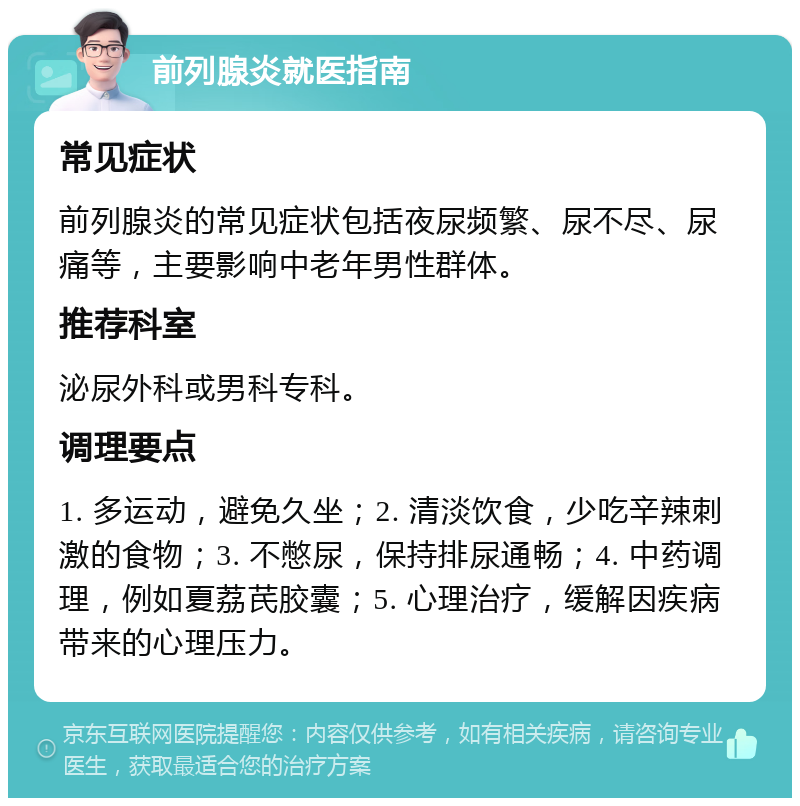 前列腺炎就医指南 常见症状 前列腺炎的常见症状包括夜尿频繁、尿不尽、尿痛等，主要影响中老年男性群体。 推荐科室 泌尿外科或男科专科。 调理要点 1. 多运动，避免久坐；2. 清淡饮食，少吃辛辣刺激的食物；3. 不憋尿，保持排尿通畅；4. 中药调理，例如夏荔芪胶囊；5. 心理治疗，缓解因疾病带来的心理压力。