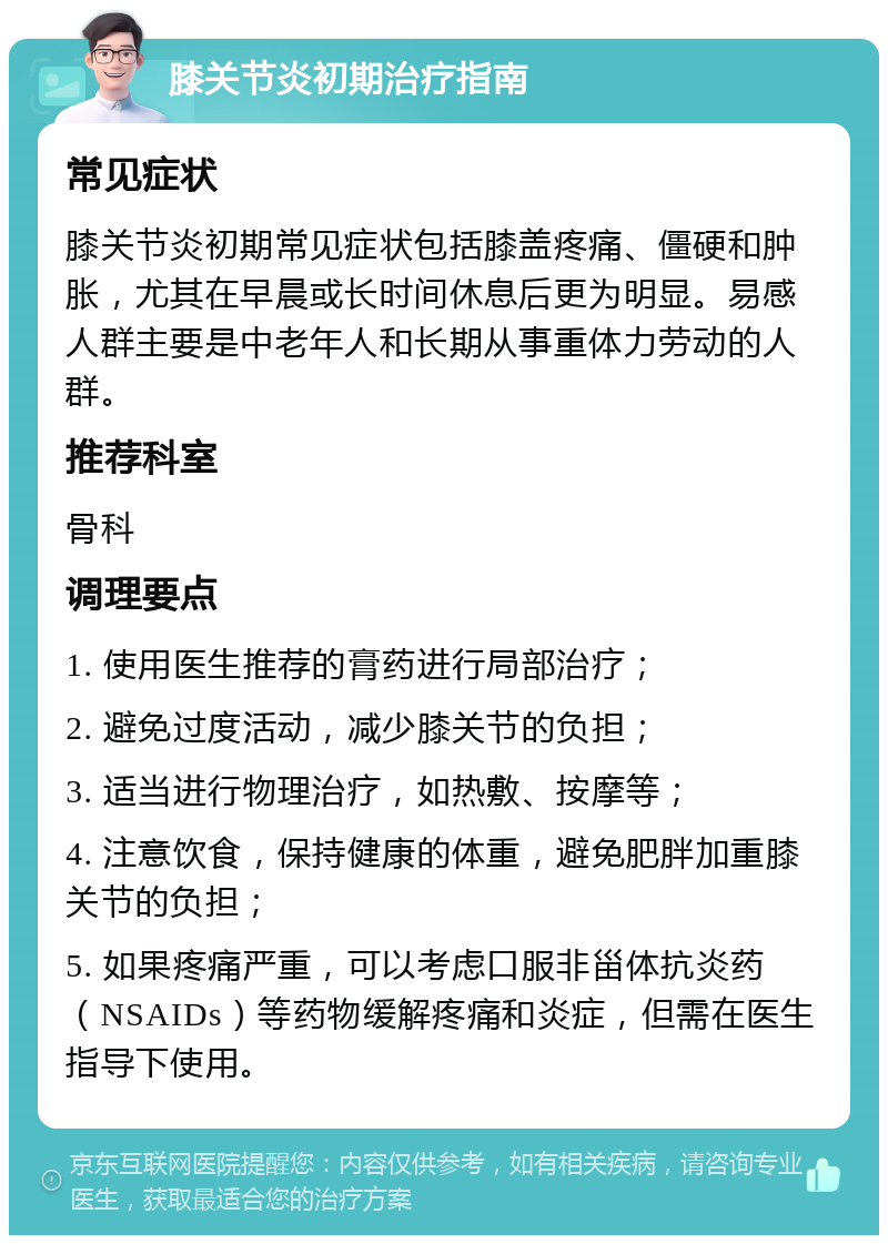 膝关节炎初期治疗指南 常见症状 膝关节炎初期常见症状包括膝盖疼痛、僵硬和肿胀，尤其在早晨或长时间休息后更为明显。易感人群主要是中老年人和长期从事重体力劳动的人群。 推荐科室 骨科 调理要点 1. 使用医生推荐的膏药进行局部治疗； 2. 避免过度活动，减少膝关节的负担； 3. 适当进行物理治疗，如热敷、按摩等； 4. 注意饮食，保持健康的体重，避免肥胖加重膝关节的负担； 5. 如果疼痛严重，可以考虑口服非甾体抗炎药（NSAIDs）等药物缓解疼痛和炎症，但需在医生指导下使用。