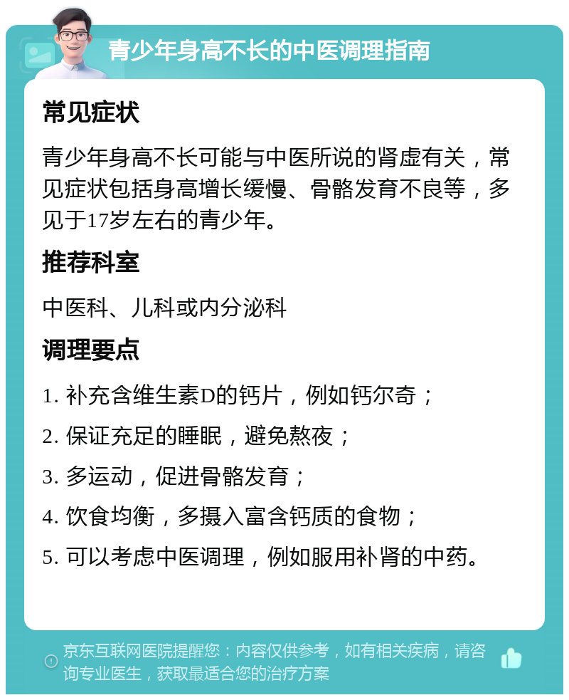 青少年身高不长的中医调理指南 常见症状 青少年身高不长可能与中医所说的肾虚有关，常见症状包括身高增长缓慢、骨骼发育不良等，多见于17岁左右的青少年。 推荐科室 中医科、儿科或内分泌科 调理要点 1. 补充含维生素D的钙片，例如钙尔奇； 2. 保证充足的睡眠，避免熬夜； 3. 多运动，促进骨骼发育； 4. 饮食均衡，多摄入富含钙质的食物； 5. 可以考虑中医调理，例如服用补肾的中药。