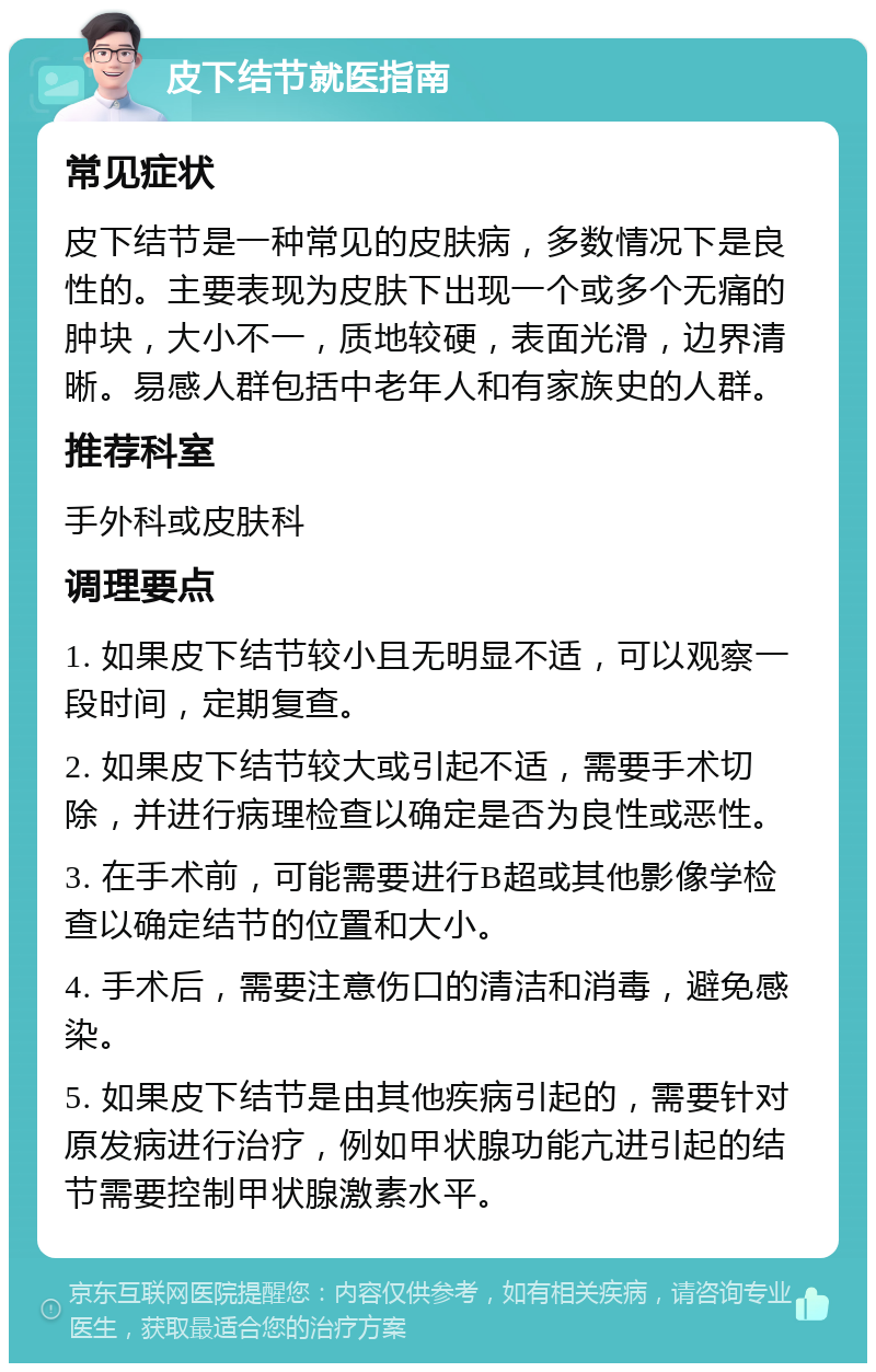 皮下结节就医指南 常见症状 皮下结节是一种常见的皮肤病，多数情况下是良性的。主要表现为皮肤下出现一个或多个无痛的肿块，大小不一，质地较硬，表面光滑，边界清晰。易感人群包括中老年人和有家族史的人群。 推荐科室 手外科或皮肤科 调理要点 1. 如果皮下结节较小且无明显不适，可以观察一段时间，定期复查。 2. 如果皮下结节较大或引起不适，需要手术切除，并进行病理检查以确定是否为良性或恶性。 3. 在手术前，可能需要进行B超或其他影像学检查以确定结节的位置和大小。 4. 手术后，需要注意伤口的清洁和消毒，避免感染。 5. 如果皮下结节是由其他疾病引起的，需要针对原发病进行治疗，例如甲状腺功能亢进引起的结节需要控制甲状腺激素水平。