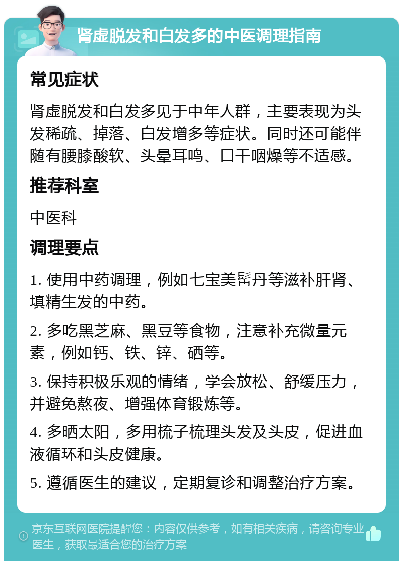 肾虚脱发和白发多的中医调理指南 常见症状 肾虚脱发和白发多见于中年人群，主要表现为头发稀疏、掉落、白发增多等症状。同时还可能伴随有腰膝酸软、头晕耳鸣、口干咽燥等不适感。 推荐科室 中医科 调理要点 1. 使用中药调理，例如七宝美髯丹等滋补肝肾、填精生发的中药。 2. 多吃黑芝麻、黑豆等食物，注意补充微量元素，例如钙、铁、锌、硒等。 3. 保持积极乐观的情绪，学会放松、舒缓压力，并避免熬夜、增强体育锻炼等。 4. 多晒太阳，多用梳子梳理头发及头皮，促进血液循环和头皮健康。 5. 遵循医生的建议，定期复诊和调整治疗方案。