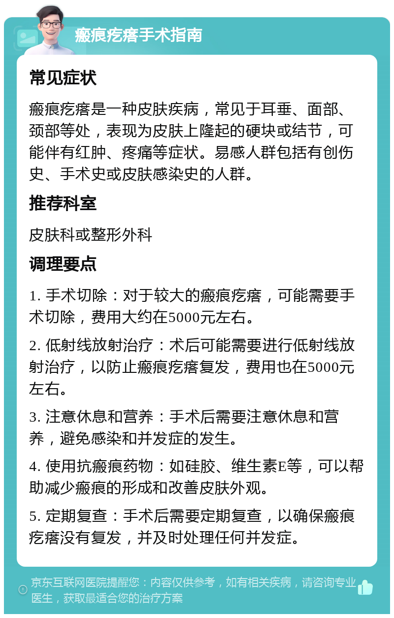 瘢痕疙瘩手术指南 常见症状 瘢痕疙瘩是一种皮肤疾病，常见于耳垂、面部、颈部等处，表现为皮肤上隆起的硬块或结节，可能伴有红肿、疼痛等症状。易感人群包括有创伤史、手术史或皮肤感染史的人群。 推荐科室 皮肤科或整形外科 调理要点 1. 手术切除：对于较大的瘢痕疙瘩，可能需要手术切除，费用大约在5000元左右。 2. 低射线放射治疗：术后可能需要进行低射线放射治疗，以防止瘢痕疙瘩复发，费用也在5000元左右。 3. 注意休息和营养：手术后需要注意休息和营养，避免感染和并发症的发生。 4. 使用抗瘢痕药物：如硅胶、维生素E等，可以帮助减少瘢痕的形成和改善皮肤外观。 5. 定期复查：手术后需要定期复查，以确保瘢痕疙瘩没有复发，并及时处理任何并发症。