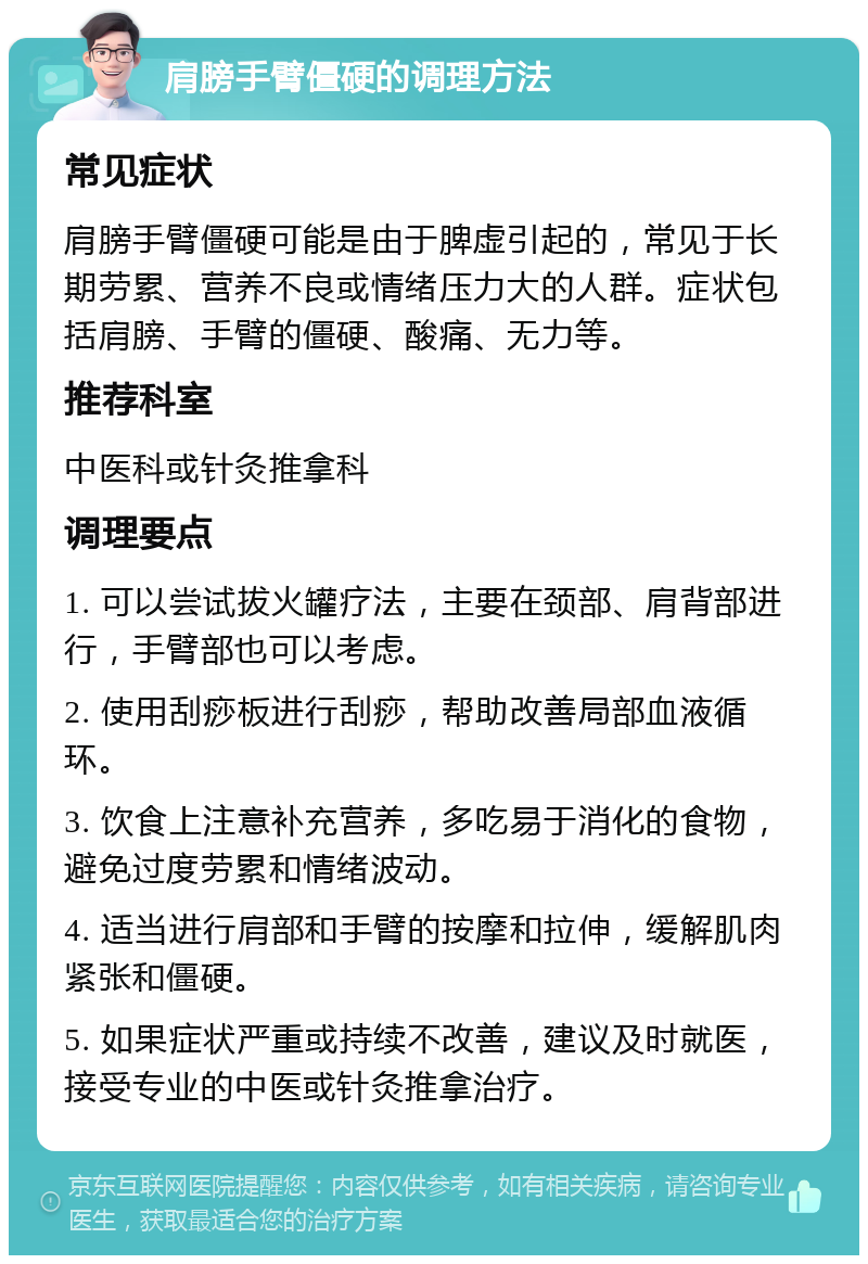 肩膀手臂僵硬的调理方法 常见症状 肩膀手臂僵硬可能是由于脾虚引起的，常见于长期劳累、营养不良或情绪压力大的人群。症状包括肩膀、手臂的僵硬、酸痛、无力等。 推荐科室 中医科或针灸推拿科 调理要点 1. 可以尝试拔火罐疗法，主要在颈部、肩背部进行，手臂部也可以考虑。 2. 使用刮痧板进行刮痧，帮助改善局部血液循环。 3. 饮食上注意补充营养，多吃易于消化的食物，避免过度劳累和情绪波动。 4. 适当进行肩部和手臂的按摩和拉伸，缓解肌肉紧张和僵硬。 5. 如果症状严重或持续不改善，建议及时就医，接受专业的中医或针灸推拿治疗。