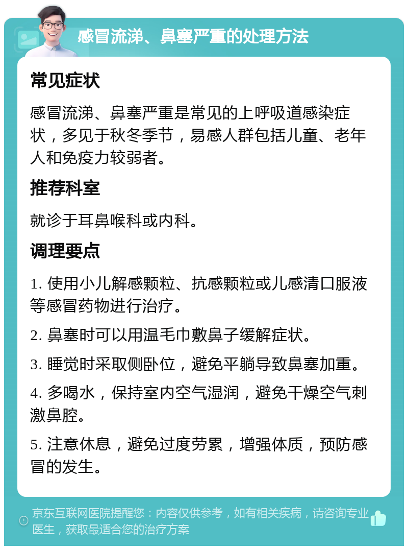 感冒流涕、鼻塞严重的处理方法 常见症状 感冒流涕、鼻塞严重是常见的上呼吸道感染症状，多见于秋冬季节，易感人群包括儿童、老年人和免疫力较弱者。 推荐科室 就诊于耳鼻喉科或内科。 调理要点 1. 使用小儿解感颗粒、抗感颗粒或儿感清口服液等感冒药物进行治疗。 2. 鼻塞时可以用温毛巾敷鼻子缓解症状。 3. 睡觉时采取侧卧位，避免平躺导致鼻塞加重。 4. 多喝水，保持室内空气湿润，避免干燥空气刺激鼻腔。 5. 注意休息，避免过度劳累，增强体质，预防感冒的发生。