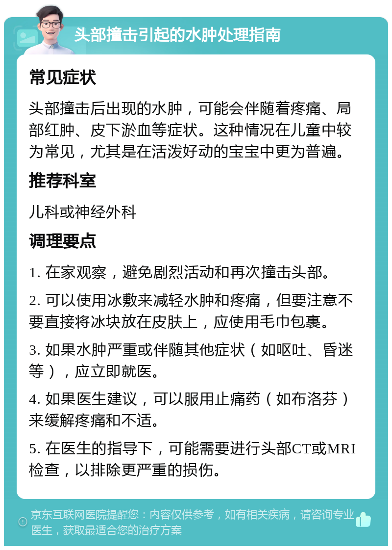 头部撞击引起的水肿处理指南 常见症状 头部撞击后出现的水肿，可能会伴随着疼痛、局部红肿、皮下淤血等症状。这种情况在儿童中较为常见，尤其是在活泼好动的宝宝中更为普遍。 推荐科室 儿科或神经外科 调理要点 1. 在家观察，避免剧烈活动和再次撞击头部。 2. 可以使用冰敷来减轻水肿和疼痛，但要注意不要直接将冰块放在皮肤上，应使用毛巾包裹。 3. 如果水肿严重或伴随其他症状（如呕吐、昏迷等），应立即就医。 4. 如果医生建议，可以服用止痛药（如布洛芬）来缓解疼痛和不适。 5. 在医生的指导下，可能需要进行头部CT或MRI检查，以排除更严重的损伤。