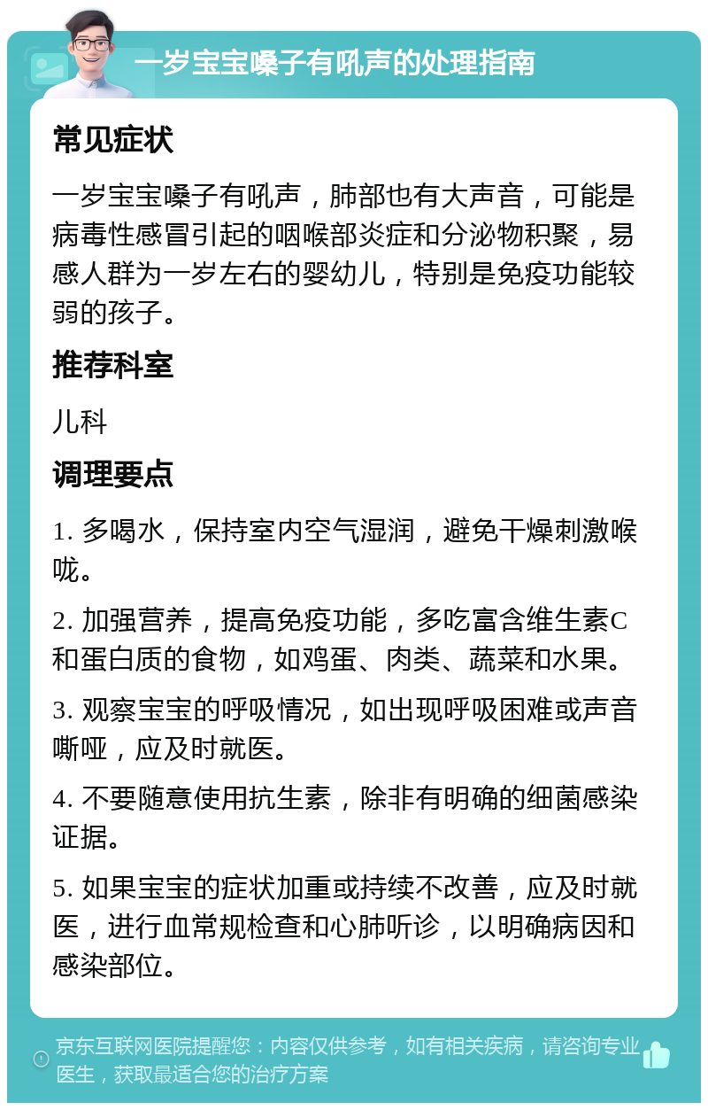 一岁宝宝嗓子有吼声的处理指南 常见症状 一岁宝宝嗓子有吼声，肺部也有大声音，可能是病毒性感冒引起的咽喉部炎症和分泌物积聚，易感人群为一岁左右的婴幼儿，特别是免疫功能较弱的孩子。 推荐科室 儿科 调理要点 1. 多喝水，保持室内空气湿润，避免干燥刺激喉咙。 2. 加强营养，提高免疫功能，多吃富含维生素C和蛋白质的食物，如鸡蛋、肉类、蔬菜和水果。 3. 观察宝宝的呼吸情况，如出现呼吸困难或声音嘶哑，应及时就医。 4. 不要随意使用抗生素，除非有明确的细菌感染证据。 5. 如果宝宝的症状加重或持续不改善，应及时就医，进行血常规检查和心肺听诊，以明确病因和感染部位。