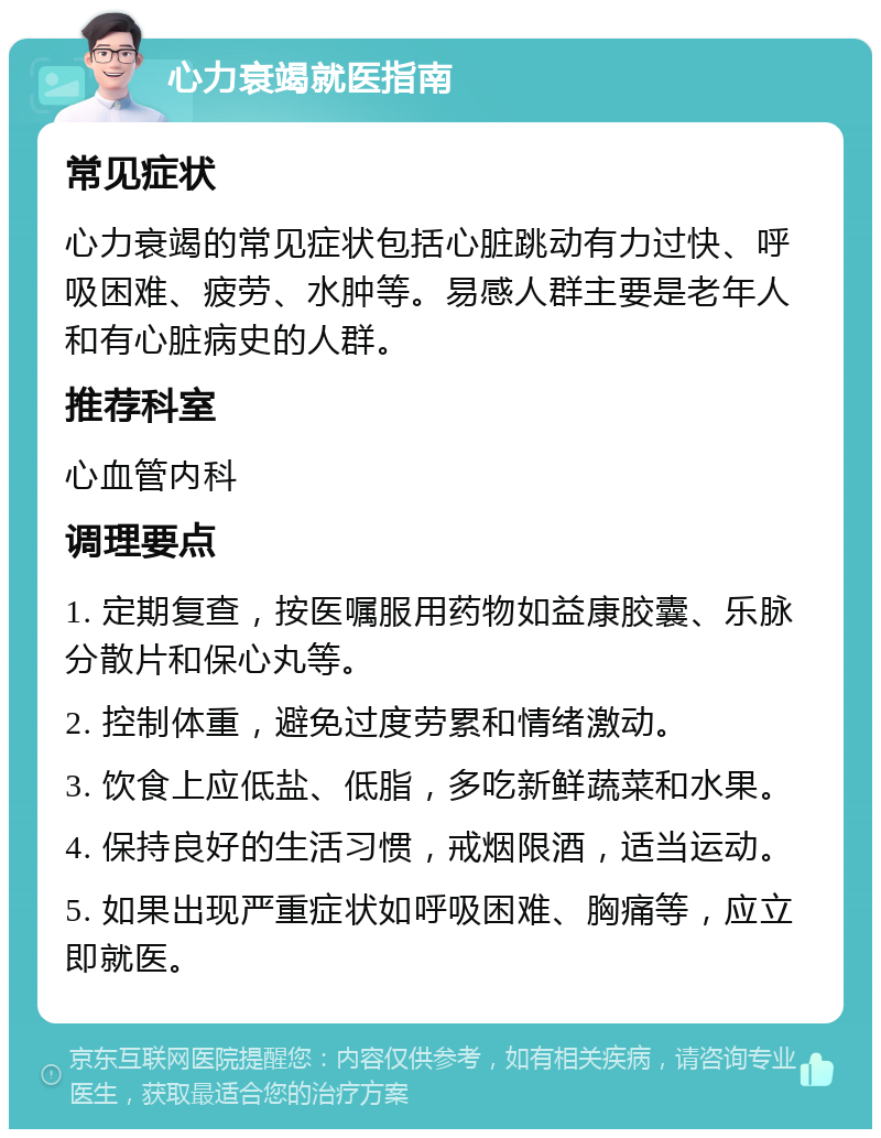 心力衰竭就医指南 常见症状 心力衰竭的常见症状包括心脏跳动有力过快、呼吸困难、疲劳、水肿等。易感人群主要是老年人和有心脏病史的人群。 推荐科室 心血管内科 调理要点 1. 定期复查，按医嘱服用药物如益康胶囊、乐脉分散片和保心丸等。 2. 控制体重，避免过度劳累和情绪激动。 3. 饮食上应低盐、低脂，多吃新鲜蔬菜和水果。 4. 保持良好的生活习惯，戒烟限酒，适当运动。 5. 如果出现严重症状如呼吸困难、胸痛等，应立即就医。