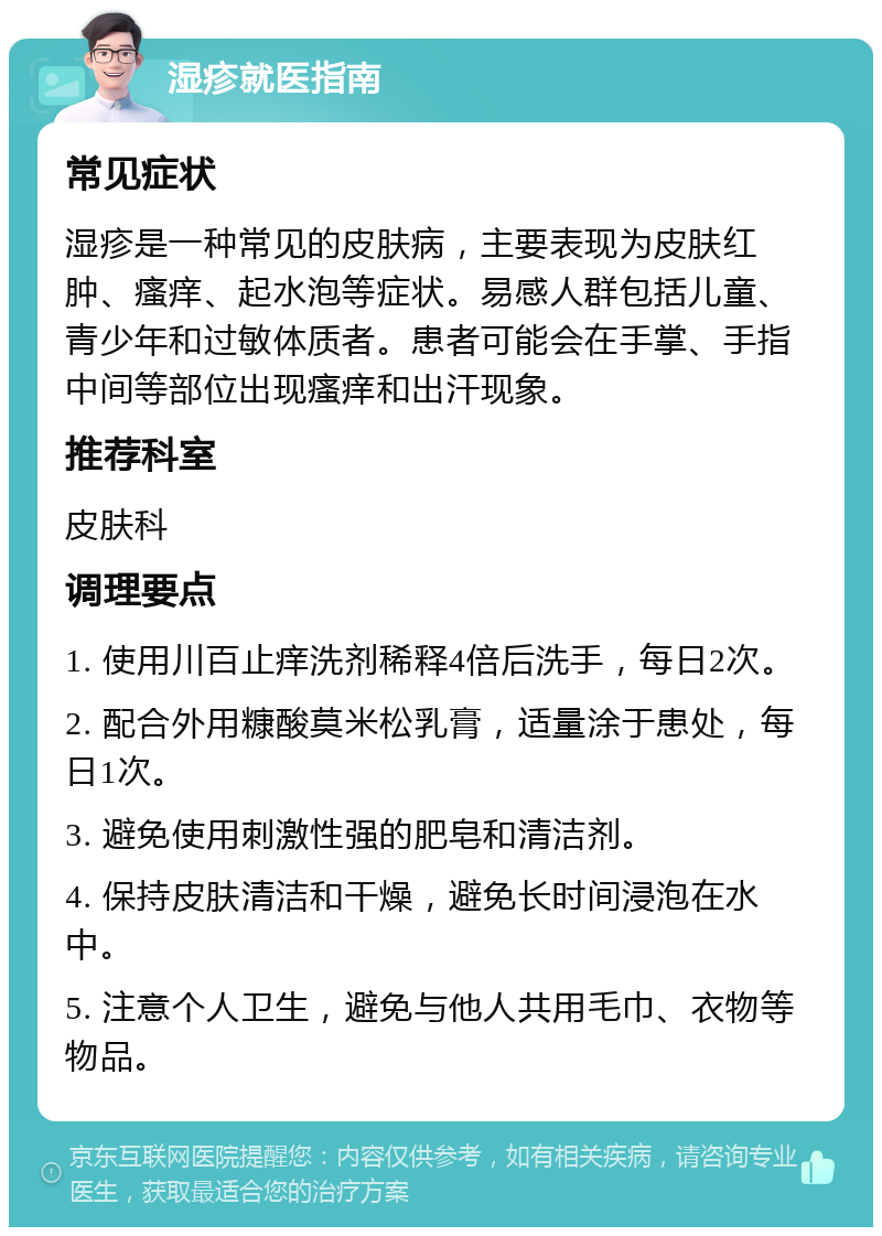 湿疹就医指南 常见症状 湿疹是一种常见的皮肤病，主要表现为皮肤红肿、瘙痒、起水泡等症状。易感人群包括儿童、青少年和过敏体质者。患者可能会在手掌、手指中间等部位出现瘙痒和出汗现象。 推荐科室 皮肤科 调理要点 1. 使用川百止痒洗剂稀释4倍后洗手，每日2次。 2. 配合外用糠酸莫米松乳膏，适量涂于患处，每日1次。 3. 避免使用刺激性强的肥皂和清洁剂。 4. 保持皮肤清洁和干燥，避免长时间浸泡在水中。 5. 注意个人卫生，避免与他人共用毛巾、衣物等物品。