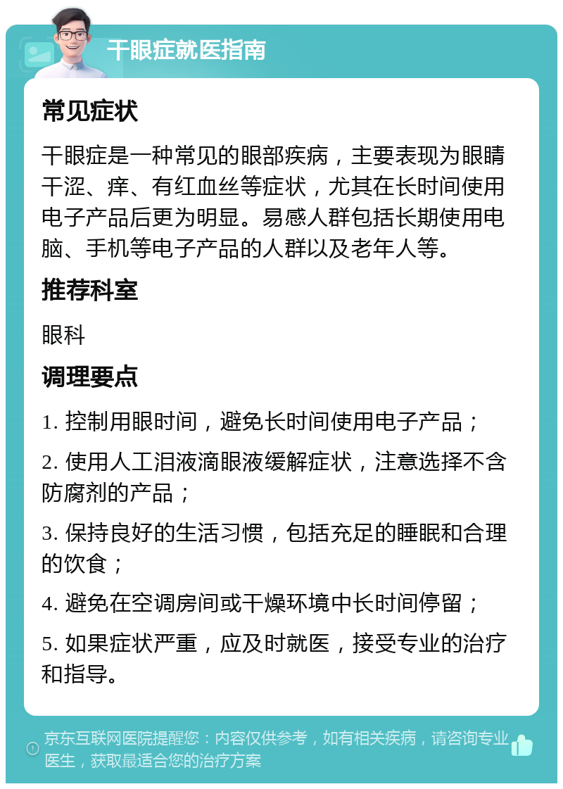 干眼症就医指南 常见症状 干眼症是一种常见的眼部疾病，主要表现为眼睛干涩、痒、有红血丝等症状，尤其在长时间使用电子产品后更为明显。易感人群包括长期使用电脑、手机等电子产品的人群以及老年人等。 推荐科室 眼科 调理要点 1. 控制用眼时间，避免长时间使用电子产品； 2. 使用人工泪液滴眼液缓解症状，注意选择不含防腐剂的产品； 3. 保持良好的生活习惯，包括充足的睡眠和合理的饮食； 4. 避免在空调房间或干燥环境中长时间停留； 5. 如果症状严重，应及时就医，接受专业的治疗和指导。