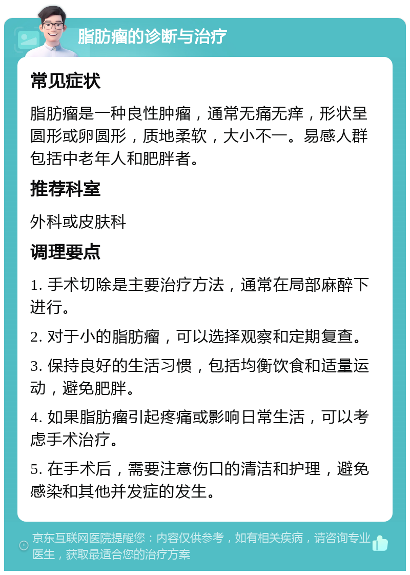 脂肪瘤的诊断与治疗 常见症状 脂肪瘤是一种良性肿瘤，通常无痛无痒，形状呈圆形或卵圆形，质地柔软，大小不一。易感人群包括中老年人和肥胖者。 推荐科室 外科或皮肤科 调理要点 1. 手术切除是主要治疗方法，通常在局部麻醉下进行。 2. 对于小的脂肪瘤，可以选择观察和定期复查。 3. 保持良好的生活习惯，包括均衡饮食和适量运动，避免肥胖。 4. 如果脂肪瘤引起疼痛或影响日常生活，可以考虑手术治疗。 5. 在手术后，需要注意伤口的清洁和护理，避免感染和其他并发症的发生。