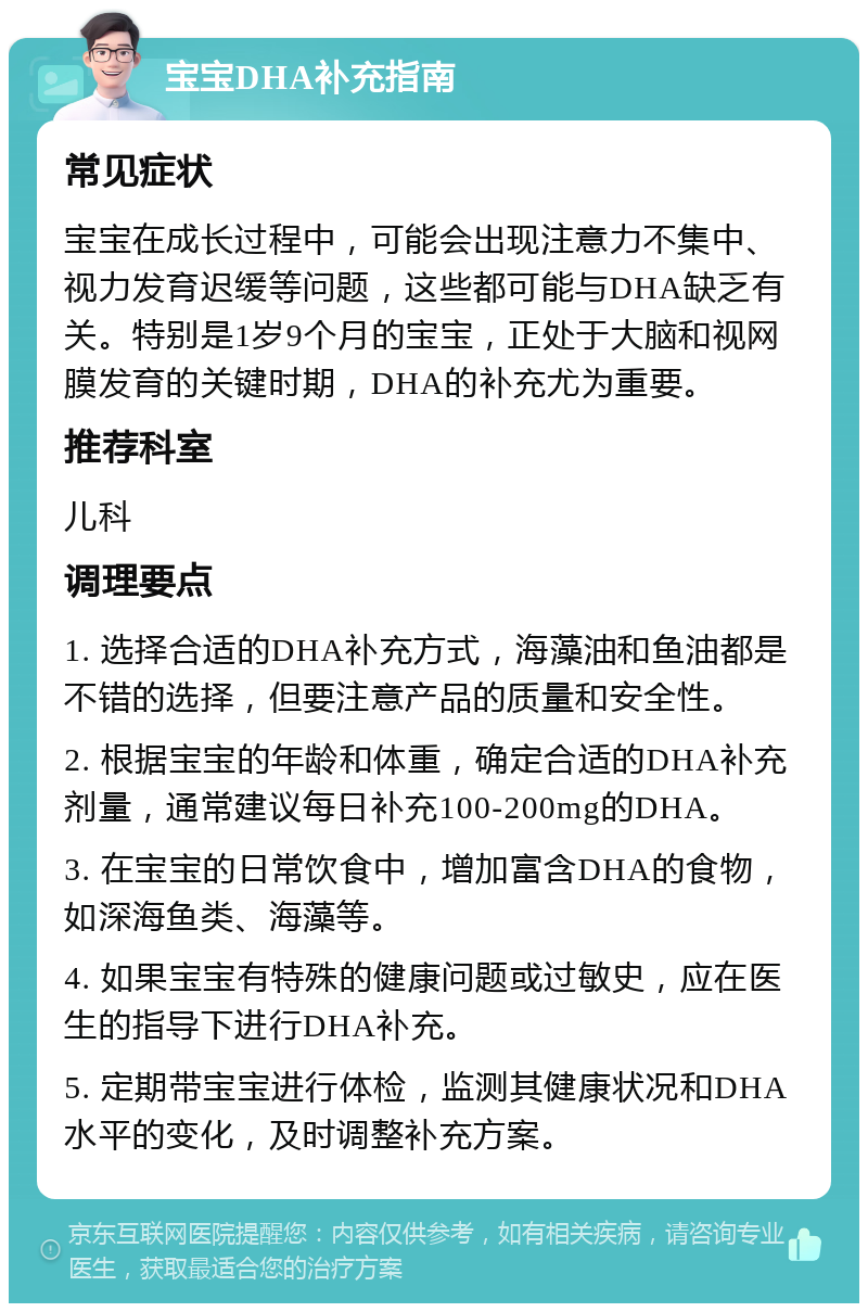 宝宝DHA补充指南 常见症状 宝宝在成长过程中，可能会出现注意力不集中、视力发育迟缓等问题，这些都可能与DHA缺乏有关。特别是1岁9个月的宝宝，正处于大脑和视网膜发育的关键时期，DHA的补充尤为重要。 推荐科室 儿科 调理要点 1. 选择合适的DHA补充方式，海藻油和鱼油都是不错的选择，但要注意产品的质量和安全性。 2. 根据宝宝的年龄和体重，确定合适的DHA补充剂量，通常建议每日补充100-200mg的DHA。 3. 在宝宝的日常饮食中，增加富含DHA的食物，如深海鱼类、海藻等。 4. 如果宝宝有特殊的健康问题或过敏史，应在医生的指导下进行DHA补充。 5. 定期带宝宝进行体检，监测其健康状况和DHA水平的变化，及时调整补充方案。