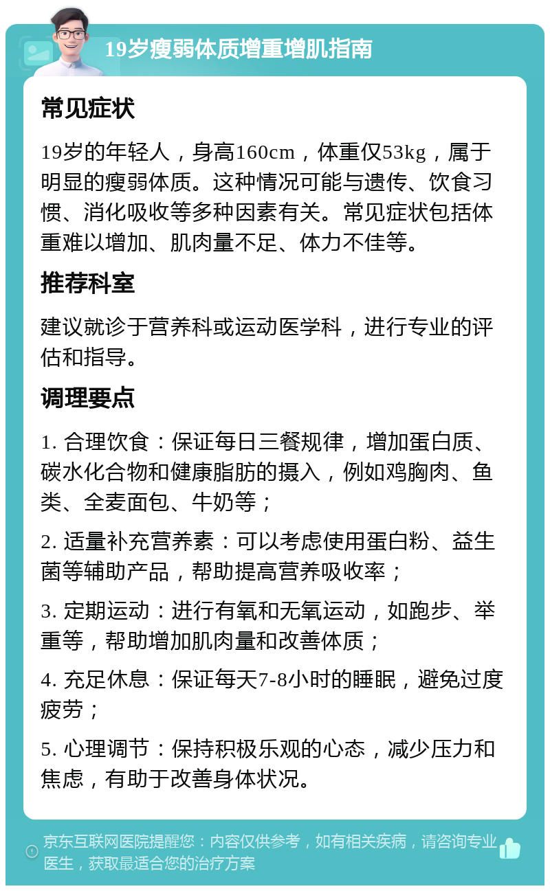 19岁瘦弱体质增重增肌指南 常见症状 19岁的年轻人，身高160cm，体重仅53kg，属于明显的瘦弱体质。这种情况可能与遗传、饮食习惯、消化吸收等多种因素有关。常见症状包括体重难以增加、肌肉量不足、体力不佳等。 推荐科室 建议就诊于营养科或运动医学科，进行专业的评估和指导。 调理要点 1. 合理饮食：保证每日三餐规律，增加蛋白质、碳水化合物和健康脂肪的摄入，例如鸡胸肉、鱼类、全麦面包、牛奶等； 2. 适量补充营养素：可以考虑使用蛋白粉、益生菌等辅助产品，帮助提高营养吸收率； 3. 定期运动：进行有氧和无氧运动，如跑步、举重等，帮助增加肌肉量和改善体质； 4. 充足休息：保证每天7-8小时的睡眠，避免过度疲劳； 5. 心理调节：保持积极乐观的心态，减少压力和焦虑，有助于改善身体状况。