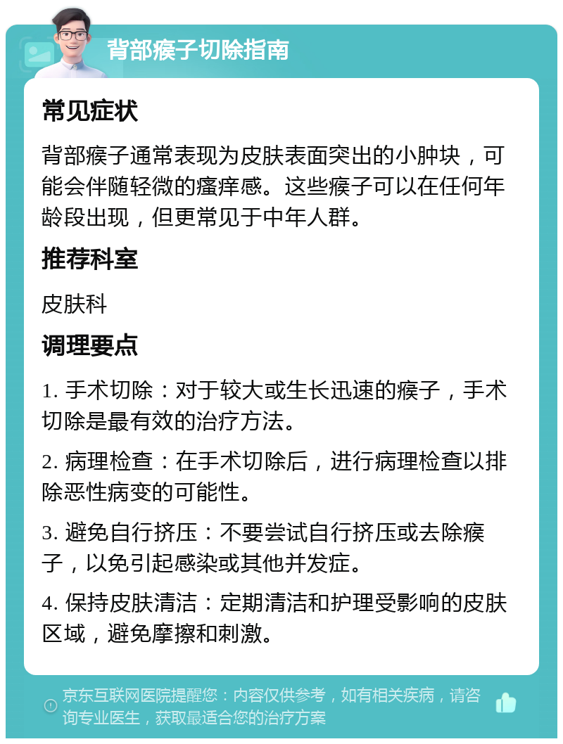 背部瘊子切除指南 常见症状 背部瘊子通常表现为皮肤表面突出的小肿块，可能会伴随轻微的瘙痒感。这些瘊子可以在任何年龄段出现，但更常见于中年人群。 推荐科室 皮肤科 调理要点 1. 手术切除：对于较大或生长迅速的瘊子，手术切除是最有效的治疗方法。 2. 病理检查：在手术切除后，进行病理检查以排除恶性病变的可能性。 3. 避免自行挤压：不要尝试自行挤压或去除瘊子，以免引起感染或其他并发症。 4. 保持皮肤清洁：定期清洁和护理受影响的皮肤区域，避免摩擦和刺激。