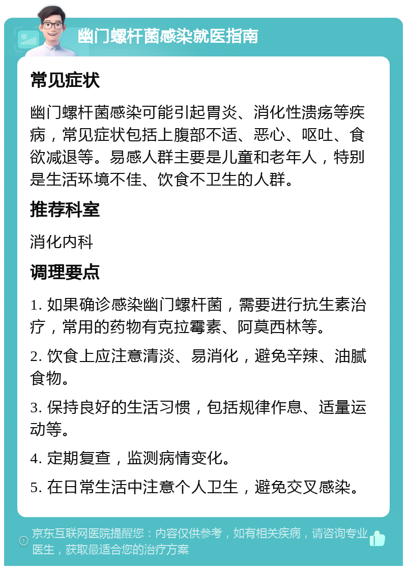 幽门螺杆菌感染就医指南 常见症状 幽门螺杆菌感染可能引起胃炎、消化性溃疡等疾病，常见症状包括上腹部不适、恶心、呕吐、食欲减退等。易感人群主要是儿童和老年人，特别是生活环境不佳、饮食不卫生的人群。 推荐科室 消化内科 调理要点 1. 如果确诊感染幽门螺杆菌，需要进行抗生素治疗，常用的药物有克拉霉素、阿莫西林等。 2. 饮食上应注意清淡、易消化，避免辛辣、油腻食物。 3. 保持良好的生活习惯，包括规律作息、适量运动等。 4. 定期复查，监测病情变化。 5. 在日常生活中注意个人卫生，避免交叉感染。