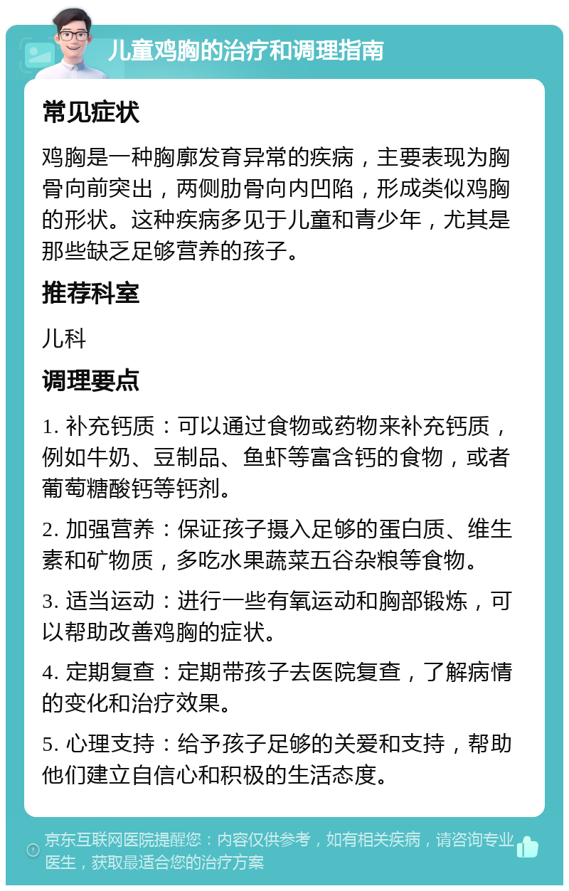 儿童鸡胸的治疗和调理指南 常见症状 鸡胸是一种胸廓发育异常的疾病，主要表现为胸骨向前突出，两侧肋骨向内凹陷，形成类似鸡胸的形状。这种疾病多见于儿童和青少年，尤其是那些缺乏足够营养的孩子。 推荐科室 儿科 调理要点 1. 补充钙质：可以通过食物或药物来补充钙质，例如牛奶、豆制品、鱼虾等富含钙的食物，或者葡萄糖酸钙等钙剂。 2. 加强营养：保证孩子摄入足够的蛋白质、维生素和矿物质，多吃水果蔬菜五谷杂粮等食物。 3. 适当运动：进行一些有氧运动和胸部锻炼，可以帮助改善鸡胸的症状。 4. 定期复查：定期带孩子去医院复查，了解病情的变化和治疗效果。 5. 心理支持：给予孩子足够的关爱和支持，帮助他们建立自信心和积极的生活态度。