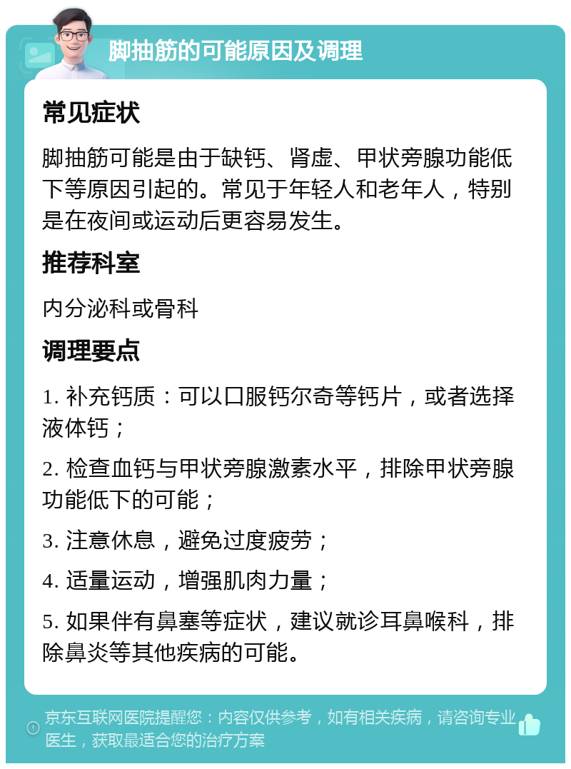 脚抽筋的可能原因及调理 常见症状 脚抽筋可能是由于缺钙、肾虚、甲状旁腺功能低下等原因引起的。常见于年轻人和老年人，特别是在夜间或运动后更容易发生。 推荐科室 内分泌科或骨科 调理要点 1. 补充钙质：可以口服钙尔奇等钙片，或者选择液体钙； 2. 检查血钙与甲状旁腺激素水平，排除甲状旁腺功能低下的可能； 3. 注意休息，避免过度疲劳； 4. 适量运动，增强肌肉力量； 5. 如果伴有鼻塞等症状，建议就诊耳鼻喉科，排除鼻炎等其他疾病的可能。