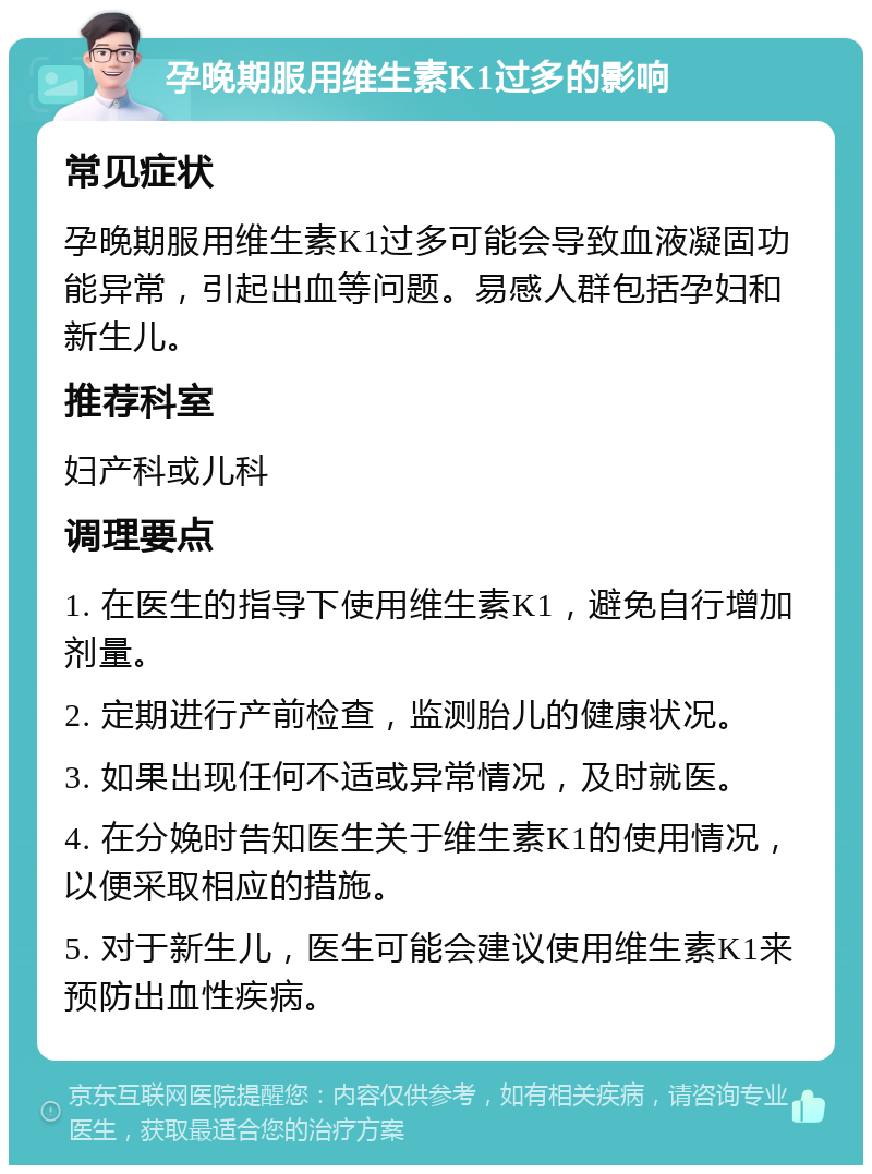 孕晚期服用维生素K1过多的影响 常见症状 孕晚期服用维生素K1过多可能会导致血液凝固功能异常，引起出血等问题。易感人群包括孕妇和新生儿。 推荐科室 妇产科或儿科 调理要点 1. 在医生的指导下使用维生素K1，避免自行增加剂量。 2. 定期进行产前检查，监测胎儿的健康状况。 3. 如果出现任何不适或异常情况，及时就医。 4. 在分娩时告知医生关于维生素K1的使用情况，以便采取相应的措施。 5. 对于新生儿，医生可能会建议使用维生素K1来预防出血性疾病。