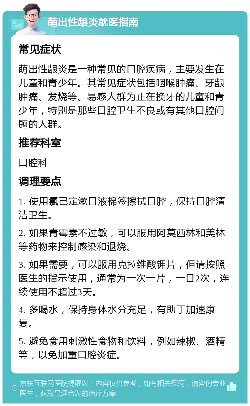 萌出性龈炎就医指南 常见症状 萌出性龈炎是一种常见的口腔疾病，主要发生在儿童和青少年。其常见症状包括咽喉肿痛、牙龈肿痛、发烧等。易感人群为正在换牙的儿童和青少年，特别是那些口腔卫生不良或有其他口腔问题的人群。 推荐科室 口腔科 调理要点 1. 使用氯己定漱口液棉签擦拭口腔，保持口腔清洁卫生。 2. 如果青霉素不过敏，可以服用阿莫西林和美林等药物来控制感染和退烧。 3. 如果需要，可以服用克拉维酸钾片，但请按照医生的指示使用，通常为一次一片，一日2次，连续使用不超过3天。 4. 多喝水，保持身体水分充足，有助于加速康复。 5. 避免食用刺激性食物和饮料，例如辣椒、酒精等，以免加重口腔炎症。