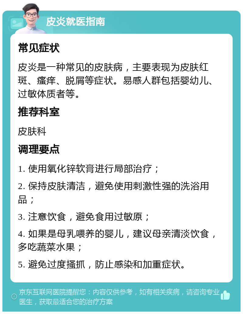 皮炎就医指南 常见症状 皮炎是一种常见的皮肤病，主要表现为皮肤红斑、瘙痒、脱屑等症状。易感人群包括婴幼儿、过敏体质者等。 推荐科室 皮肤科 调理要点 1. 使用氧化锌软膏进行局部治疗； 2. 保持皮肤清洁，避免使用刺激性强的洗浴用品； 3. 注意饮食，避免食用过敏原； 4. 如果是母乳喂养的婴儿，建议母亲清淡饮食，多吃蔬菜水果； 5. 避免过度搔抓，防止感染和加重症状。