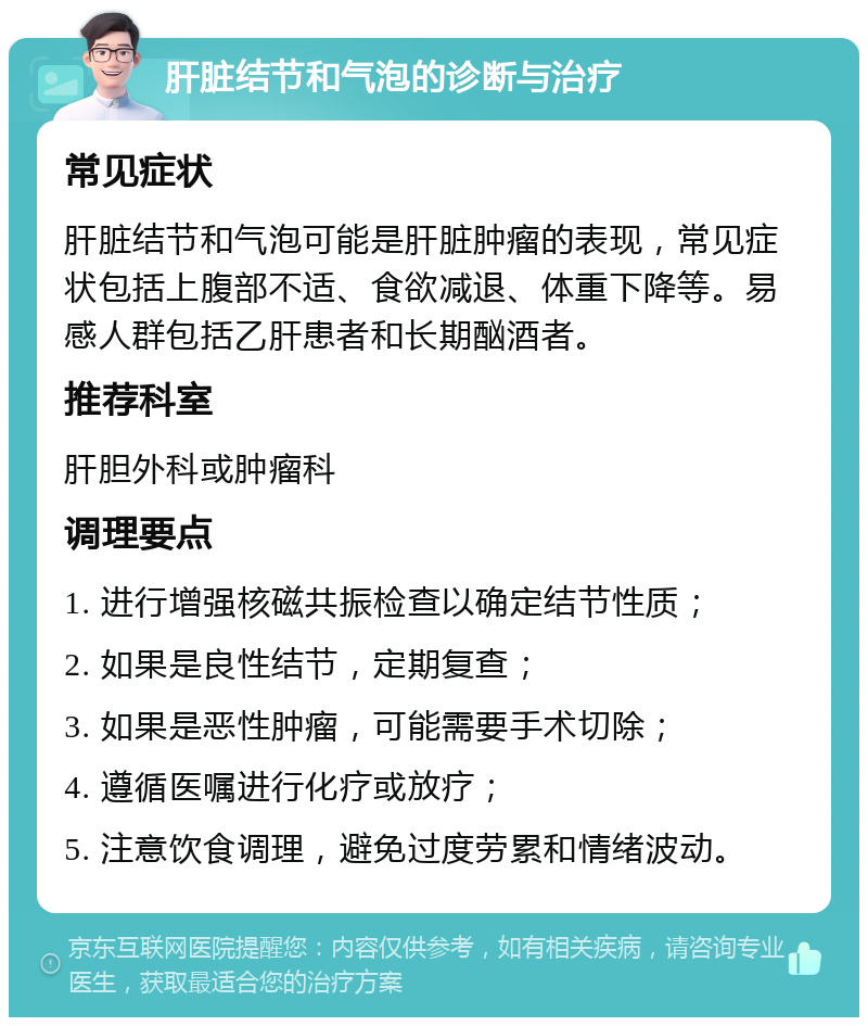 肝脏结节和气泡的诊断与治疗 常见症状 肝脏结节和气泡可能是肝脏肿瘤的表现，常见症状包括上腹部不适、食欲减退、体重下降等。易感人群包括乙肝患者和长期酗酒者。 推荐科室 肝胆外科或肿瘤科 调理要点 1. 进行增强核磁共振检查以确定结节性质； 2. 如果是良性结节，定期复查； 3. 如果是恶性肿瘤，可能需要手术切除； 4. 遵循医嘱进行化疗或放疗； 5. 注意饮食调理，避免过度劳累和情绪波动。